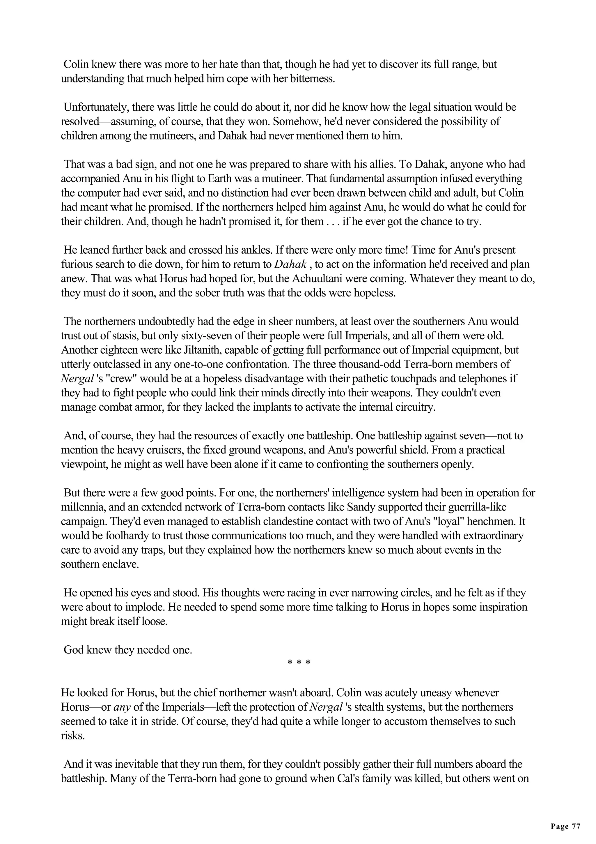 Colin knew there was more to her hate than that, though he had yet to discover its full range, but
understanding that much helped him cope with her bitterness.

 Unfortunately, there was little he could do about it, nor did he know how the legal situation would be
resolved—assuming, of course, that they won. Somehow, he'd never considered the possibility of
children among the mutineers, and Dahak had never mentioned them to him.

 That was a bad sign, and not one he was prepared to share with his allies. To Dahak, anyone who had
accompanied Anu in his flight to Earth was a mutineer. That fundamental assumption infused everything
the computer had ever said, and no distinction had ever been drawn between child and adult, but Colin
had meant what he promised. If the northerners helped him against Anu, he would do what he could for
their children. And, though he hadn't promised it, for them . . . if he ever got the chance to try.

 He leaned further back and crossed his ankles. If there were only more time! Time for Anu's present
furious search to die down, for him to return to Dahak , to act on the information he'd received and plan
anew. That was what Horus had hoped for, but the Achuultani were coming. Whatever they meant to do,
they must do it soon, and the sober truth was that the odds were hopeless.

 The northerners undoubtedly had the edge in sheer numbers, at least over the southerners Anu would
trust out of stasis, but only sixty-seven of their people were full Imperials, and all of them were old.
Another eighteen were like Jiltanith, capable of getting full performance out of Imperial equipment, but
utterly outclassed in any one-to-one confrontation. The three thousand-odd Terra-born members of
Nergal 's "crew" would be at a hopeless disadvantage with their pathetic touchpads and telephones if
they had to fight people who could link their minds directly into their weapons. They couldn't even
manage combat armor, for they lacked the implants to activate the internal circuitry.

And, of course, they had the resources of exactly one battleship. One battleship against seven—not to
mention the heavy cruisers, the fixed ground weapons, and Anu's powerful shield. From a practical
viewpoint, he might as well have been alone if it came to confronting the southerners openly.

 But there were a few good points. For one, the northerners' intelligence system had been in operation for
millennia, and an extended network of Terra-born contacts like Sandy supported their guerrilla-like
campaign. They'd even managed to establish clandestine contact with two of Anu's "loyal" henchmen. It
would be foolhardy to trust those communications too much, and they were handled with extraordinary
care to avoid any traps, but they explained how the northerners knew so much about events in the
southern enclave.

He opened his eyes and stood. His thoughts were racing in ever narrowing circles, and he felt as if they
were about to implode. He needed to spend some more time talking to Horus in hopes some inspiration
might break itself loose.

God knew they needed one.
                                                   ***

He looked for Horus, but the chief northerner wasn't aboard. Colin was acutely uneasy whenever
Horus—or any of the Imperials—left the protection of Nergal 's stealth systems, but the northerners
seemed to take it in stride. Of course, they'd had quite a while longer to accustom themselves to such
risks.

And it was inevitable that they run them, for they couldn't possibly gather their full numbers aboard the
battleship. Many of the Terra-born had gone to ground when Cal's family was killed, but others went on


                                                                                                             Page 77
 