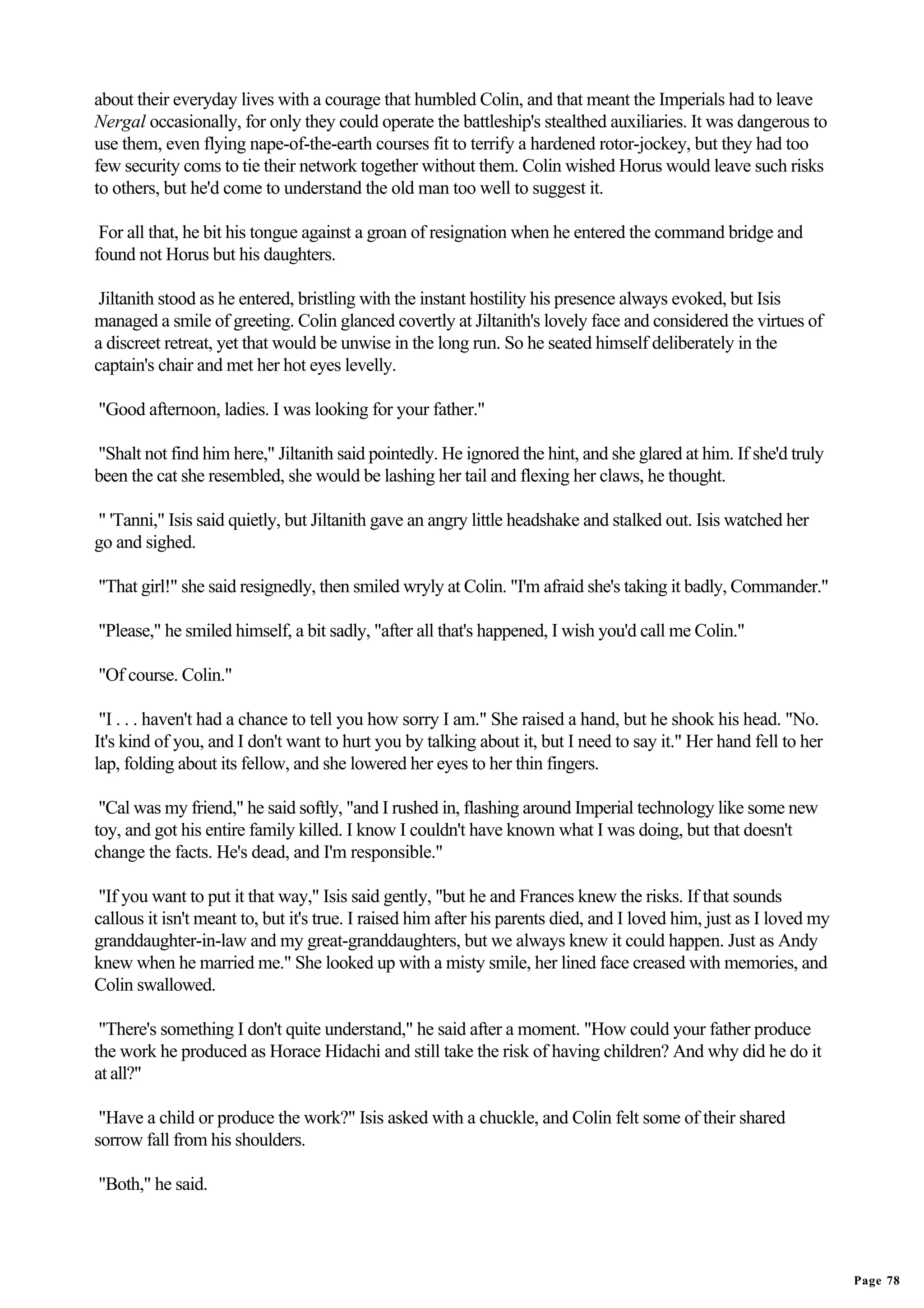 about their everyday lives with a courage that humbled Colin, and that meant the Imperials had to leave
Nergal occasionally, for only they could operate the battleship's stealthed auxiliaries. It was dangerous to
use them, even flying nape-of-the-earth courses fit to terrify a hardened rotor-jockey, but they had too
few security coms to tie their network together without them. Colin wished Horus would leave such risks
to others, but he'd come to understand the old man too well to suggest it.

 For all that, he bit his tongue against a groan of resignation when he entered the command bridge and
found not Horus but his daughters.

 Jiltanith stood as he entered, bristling with the instant hostility his presence always evoked, but Isis
managed a smile of greeting. Colin glanced covertly at Jiltanith's lovely face and considered the virtues of
a discreet retreat, yet that would be unwise in the long run. So he seated himself deliberately in the
captain's chair and met her hot eyes levelly.

"Good afternoon, ladies. I was looking for your father."

"Shalt not find him here," Jiltanith said pointedly. He ignored the hint, and she glared at him. If she'd truly
been the cat she resembled, she would be lashing her tail and flexing her claws, he thought.

" 'Tanni," Isis said quietly, but Jiltanith gave an angry little headshake and stalked out. Isis watched her
go and sighed.

"That girl!" she said resignedly, then smiled wryly at Colin. "I'm afraid she's taking it badly, Commander."

"Please," he smiled himself, a bit sadly, "after all that's happened, I wish you'd call me Colin."

"Of course. Colin."

 "I . . . haven't had a chance to tell you how sorry I am." She raised a hand, but he shook his head. "No.
It's kind of you, and I don't want to hurt you by talking about it, but I need to say it." Her hand fell to her
lap, folding about its fellow, and she lowered her eyes to her thin fingers.

 "Cal was my friend," he said softly, "and I rushed in, flashing around Imperial technology like some new
toy, and got his entire family killed. I know I couldn't have known what I was doing, but that doesn't
change the facts. He's dead, and I'm responsible."

 "If you want to put it that way," Isis said gently, "but he and Frances knew the risks. If that sounds
callous it isn't meant to, but it's true. I raised him after his parents died, and I loved him, just as I loved my
granddaughter-in-law and my great-granddaughters, but we always knew it could happen. Just as Andy
knew when he married me." She looked up with a misty smile, her lined face creased with memories, and
Colin swallowed.

 "There's something I don't quite understand," he said after a moment. "How could your father produce
the work he produced as Horace Hidachi and still take the risk of having children? And why did he do it
at all?"

 "Have a child or produce the work?" Isis asked with a chuckle, and Colin felt some of their shared
sorrow fall from his shoulders.

"Both," he said.




                                                                                                                     Page 78
 