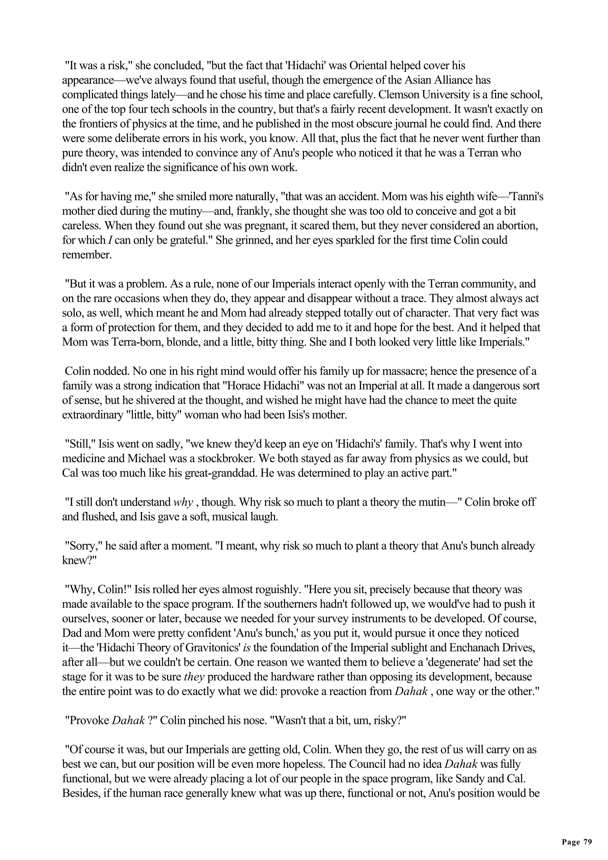 "It was a risk," she concluded, "but the fact that 'Hidachi' was Oriental helped cover his
appearance—we've always found that useful, though the emergence of the Asian Alliance has
complicated things lately—and he chose his time and place carefully. Clemson University is a fine school,
one of the top four tech schools in the country, but that's a fairly recent development. It wasn't exactly on
the frontiers of physics at the time, and he published in the most obscure journal he could find. And there
were some deliberate errors in his work, you know. All that, plus the fact that he never went further than
pure theory, was intended to convince any of Anu's people who noticed it that he was a Terran who
didn't even realize the significance of his own work.

 "As for having me," she smiled more naturally, "that was an accident. Mom was his eighth wife—'Tanni's
mother died during the mutiny—and, frankly, she thought she was too old to conceive and got a bit
careless. When they found out she was pregnant, it scared them, but they never considered an abortion,
for which I can only be grateful." She grinned, and her eyes sparkled for the first time Colin could
remember.

 "But it was a problem. As a rule, none of our Imperials interact openly with the Terran community, and
on the rare occasions when they do, they appear and disappear without a trace. They almost always act
solo, as well, which meant he and Mom had already stepped totally out of character. That very fact was
a form of protection for them, and they decided to add me to it and hope for the best. And it helped that
Mom was Terra-born, blonde, and a little, bitty thing. She and I both looked very little like Imperials."

 Colin nodded. No one in his right mind would offer his family up for massacre; hence the presence of a
family was a strong indication that "Horace Hidachi" was not an Imperial at all. It made a dangerous sort
of sense, but he shivered at the thought, and wished he might have had the chance to meet the quite
extraordinary "little, bitty" woman who had been Isis's mother.

"Still," Isis went on sadly, "we knew they'd keep an eye on 'Hidachi's' family. That's why I went into
medicine and Michael was a stockbroker. We both stayed as far away from physics as we could, but
Cal was too much like his great-granddad. He was determined to play an active part."

 "I still don't understand why , though. Why risk so much to plant a theory the mutin—" Colin broke off
and flushed, and Isis gave a soft, musical laugh.

"Sorry," he said after a moment. "I meant, why risk so much to plant a theory that Anu's bunch already
knew?"

 "Why, Colin!" Isis rolled her eyes almost roguishly. "Here you sit, precisely because that theory was
made available to the space program. If the southerners hadn't followed up, we would've had to push it
ourselves, sooner or later, because we needed for your survey instruments to be developed. Of course,
Dad and Mom were pretty confident 'Anu's bunch,' as you put it, would pursue it once they noticed
it—the 'Hidachi Theory of Gravitonics' is the foundation of the Imperial sublight and Enchanach Drives,
after all—but we couldn't be certain. One reason we wanted them to believe a 'degenerate' had set the
stage for it was to be sure they produced the hardware rather than opposing its development, because
the entire point was to do exactly what we did: provoke a reaction from Dahak , one way or the other."

"Provoke Dahak ?" Colin pinched his nose. "Wasn't that a bit, um, risky?"

 "Of course it was, but our Imperials are getting old, Colin. When they go, the rest of us will carry on as
best we can, but our position will be even more hopeless. The Council had no idea Dahak was fully
functional, but we were already placing a lot of our people in the space program, like Sandy and Cal.
Besides, if the human race generally knew what was up there, functional or not, Anu's position would be


                                                                                                                Page 79
 