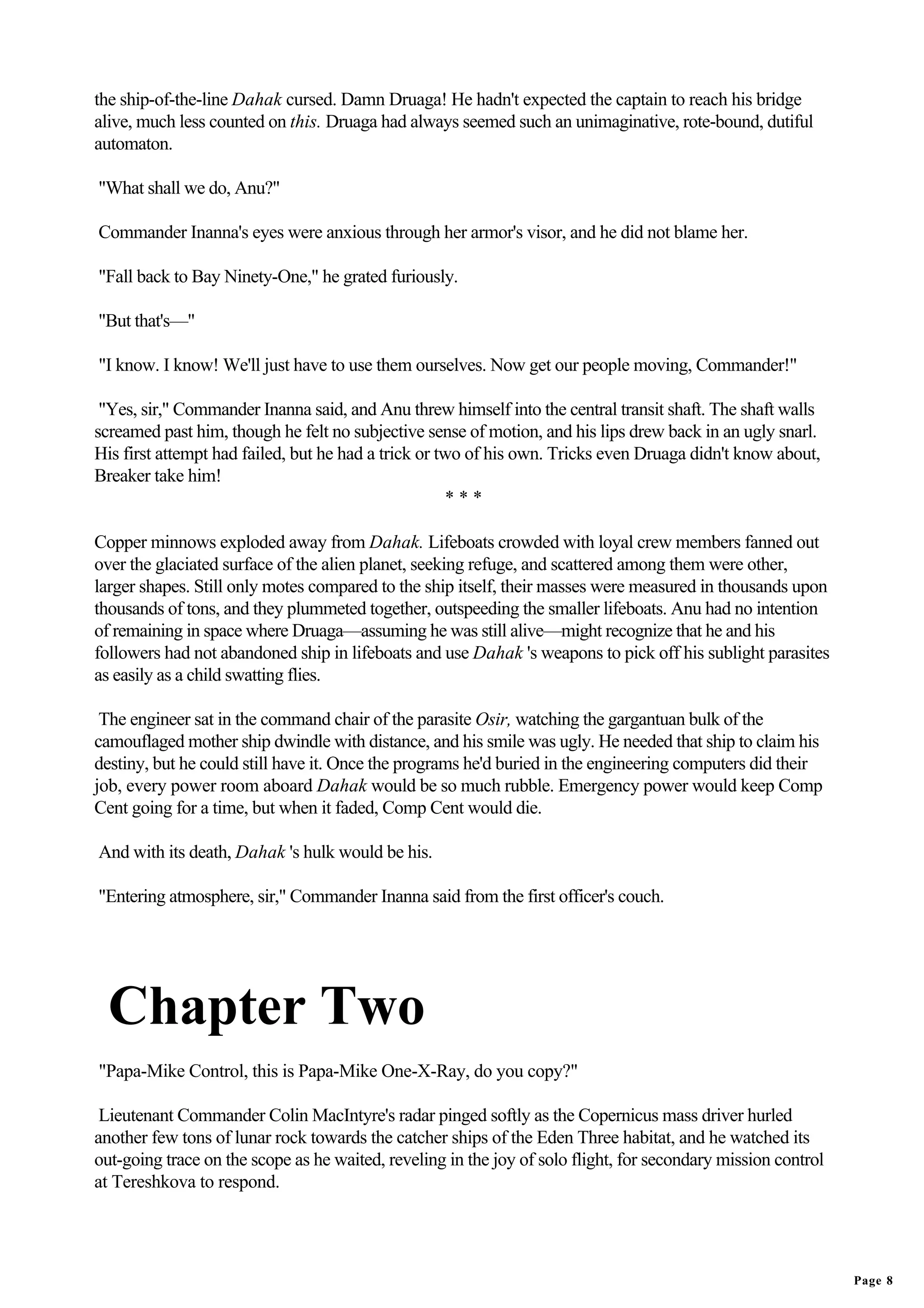 the ship-of-the-line Dahak cursed. Damn Druaga! He hadn't expected the captain to reach his bridge
alive, much less counted on this. Druaga had always seemed such an unimaginative, rote-bound, dutiful
automaton.

"What shall we do, Anu?"

Commander Inanna's eyes were anxious through her armor's visor, and he did not blame her.

"Fall back to Bay Ninety-One," he grated furiously.

"But that's—"

"I know. I know! We'll just have to use them ourselves. Now get our people moving, Commander!"

 "Yes, sir," Commander Inanna said, and Anu threw himself into the central transit shaft. The shaft walls
screamed past him, though he felt no subjective sense of motion, and his lips drew back in an ugly snarl.
His first attempt had failed, but he had a trick or two of his own. Tricks even Druaga didn't know about,
Breaker take him!
                                                     ***

Copper minnows exploded away from Dahak. Lifeboats crowded with loyal crew members fanned out
over the glaciated surface of the alien planet, seeking refuge, and scattered among them were other,
larger shapes. Still only motes compared to the ship itself, their masses were measured in thousands upon
thousands of tons, and they plummeted together, outspeeding the smaller lifeboats. Anu had no intention
of remaining in space where Druaga—assuming he was still alive—might recognize that he and his
followers had not abandoned ship in lifeboats and use Dahak 's weapons to pick off his sublight parasites
as easily as a child swatting flies.

 The engineer sat in the command chair of the parasite Osir, watching the gargantuan bulk of the
camouflaged mother ship dwindle with distance, and his smile was ugly. He needed that ship to claim his
destiny, but he could still have it. Once the programs he'd buried in the engineering computers did their
job, every power room aboard Dahak would be so much rubble. Emergency power would keep Comp
Cent going for a time, but when it faded, Comp Cent would die.

And with its death, Dahak 's hulk would be his.

"Entering atmosphere, sir," Commander Inanna said from the first officer's couch.




  Chapter Two
"Papa-Mike Control, this is Papa-Mike One-X-Ray, do you copy?"

 Lieutenant Commander Colin MacIntyre's radar pinged softly as the Copernicus mass driver hurled
another few tons of lunar rock towards the catcher ships of the Eden Three habitat, and he watched its
out-going trace on the scope as he waited, reveling in the joy of solo flight, for secondary mission control
at Tereshkova to respond.




                                                                                                               Page 8
 