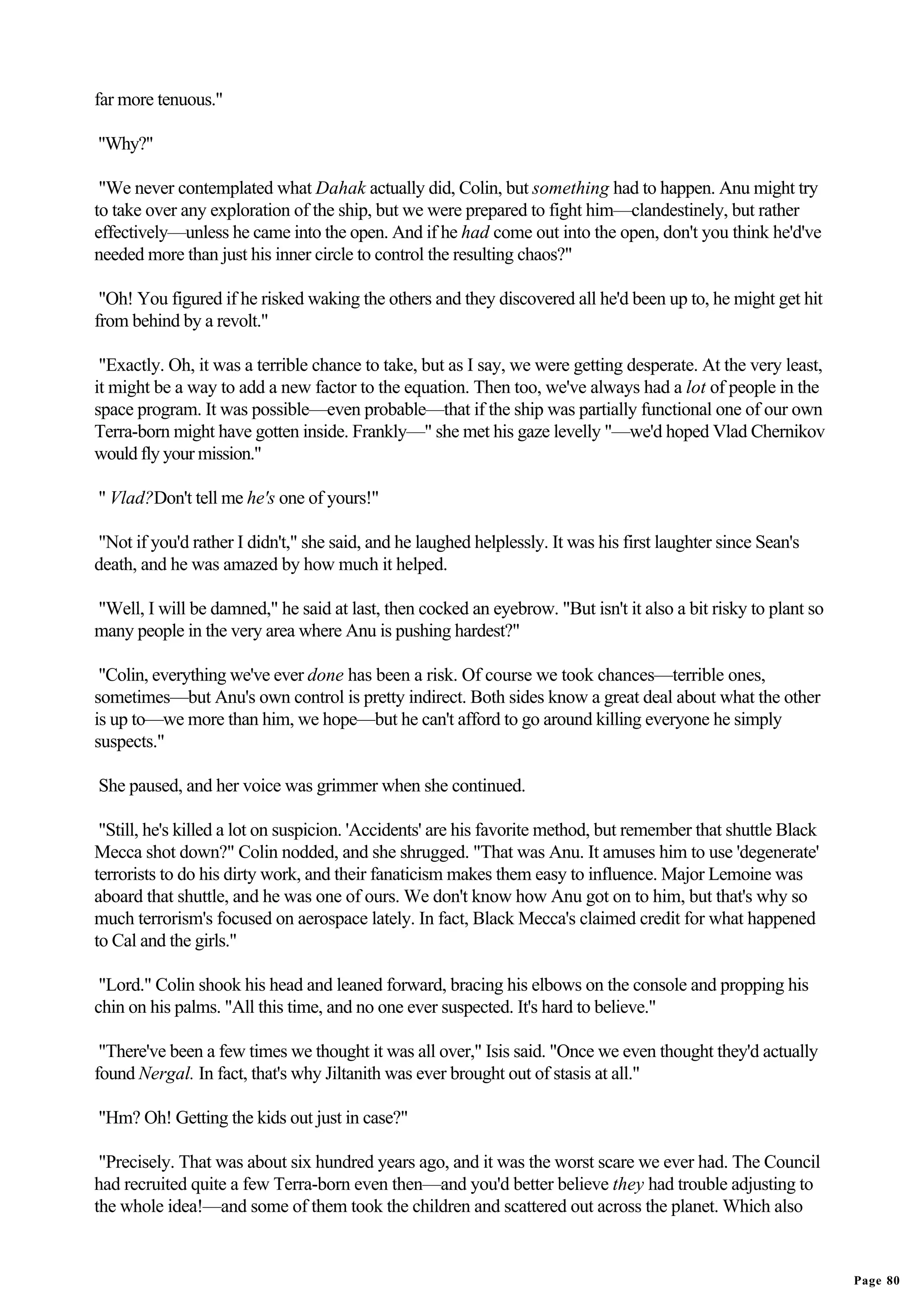 far more tenuous."

"Why?"

 "We never contemplated what Dahak actually did, Colin, but something had to happen. Anu might try
to take over any exploration of the ship, but we were prepared to fight him—clandestinely, but rather
effectively—unless he came into the open. And if he had come out into the open, don't you think he'd've
needed more than just his inner circle to control the resulting chaos?"

 "Oh! You figured if he risked waking the others and they discovered all he'd been up to, he might get hit
from behind by a revolt."

 "Exactly. Oh, it was a terrible chance to take, but as I say, we were getting desperate. At the very least,
it might be a way to add a new factor to the equation. Then too, we've always had a lot of people in the
space program. It was possible—even probable—that if the ship was partially functional one of our own
Terra-born might have gotten inside. Frankly—" she met his gaze levelly "—we'd hoped Vlad Chernikov
would fly your mission."

" Vlad?Don't tell me he's one of yours!"

"Not if you'd rather I didn't," she said, and he laughed helplessly. It was his first laughter since Sean's
death, and he was amazed by how much it helped.

"Well, I will be damned," he said at last, then cocked an eyebrow. "But isn't it also a bit risky to plant so
many people in the very area where Anu is pushing hardest?"

 "Colin, everything we've ever done has been a risk. Of course we took chances—terrible ones,
sometimes—but Anu's own control is pretty indirect. Both sides know a great deal about what the other
is up to—we more than him, we hope—but he can't afford to go around killing everyone he simply
suspects."

She paused, and her voice was grimmer when she continued.

 "Still, he's killed a lot on suspicion. 'Accidents' are his favorite method, but remember that shuttle Black
Mecca shot down?" Colin nodded, and she shrugged. "That was Anu. It amuses him to use 'degenerate'
terrorists to do his dirty work, and their fanaticism makes them easy to influence. Major Lemoine was
aboard that shuttle, and he was one of ours. We don't know how Anu got on to him, but that's why so
much terrorism's focused on aerospace lately. In fact, Black Mecca's claimed credit for what happened
to Cal and the girls."

 "Lord." Colin shook his head and leaned forward, bracing his elbows on the console and propping his
chin on his palms. "All this time, and no one ever suspected. It's hard to believe."

 "There've been a few times we thought it was all over," Isis said. "Once we even thought they'd actually
found Nergal. In fact, that's why Jiltanith was ever brought out of stasis at all."

"Hm? Oh! Getting the kids out just in case?"

 "Precisely. That was about six hundred years ago, and it was the worst scare we ever had. The Council
had recruited quite a few Terra-born even then—and you'd better believe they had trouble adjusting to
the whole idea!—and some of them took the children and scattered out across the planet. Which also


                                                                                                                Page 80
 