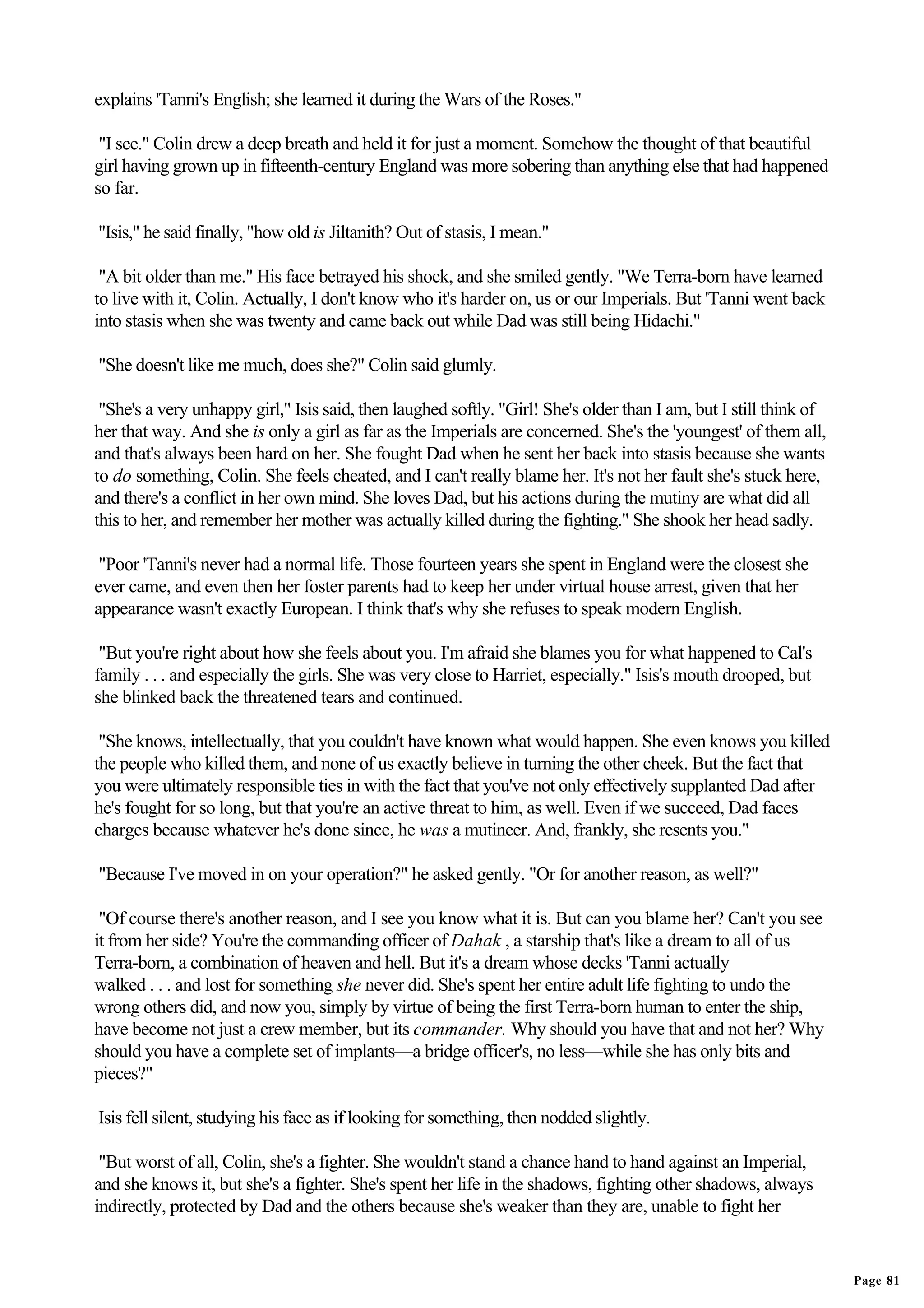 explains 'Tanni's English; she learned it during the Wars of the Roses."

 "I see." Colin drew a deep breath and held it for just a moment. Somehow the thought of that beautiful
girl having grown up in fifteenth-century England was more sobering than anything else that had happened
so far.

"Isis," he said finally, "how old is Jiltanith? Out of stasis, I mean."

 "A bit older than me." His face betrayed his shock, and she smiled gently. "We Terra-born have learned
to live with it, Colin. Actually, I don't know who it's harder on, us or our Imperials. But 'Tanni went back
into stasis when she was twenty and came back out while Dad was still being Hidachi."

"She doesn't like me much, does she?" Colin said glumly.

 "She's a very unhappy girl," Isis said, then laughed softly. "Girl! She's older than I am, but I still think of
her that way. And she is only a girl as far as the Imperials are concerned. She's the 'youngest' of them all,
and that's always been hard on her. She fought Dad when he sent her back into stasis because she wants
to do something, Colin. She feels cheated, and I can't really blame her. It's not her fault she's stuck here,
and there's a conflict in her own mind. She loves Dad, but his actions during the mutiny are what did all
this to her, and remember her mother was actually killed during the fighting." She shook her head sadly.

 "Poor 'Tanni's never had a normal life. Those fourteen years she spent in England were the closest she
ever came, and even then her foster parents had to keep her under virtual house arrest, given that her
appearance wasn't exactly European. I think that's why she refuses to speak modern English.

 "But you're right about how she feels about you. I'm afraid she blames you for what happened to Cal's
family . . . and especially the girls. She was very close to Harriet, especially." Isis's mouth drooped, but
she blinked back the threatened tears and continued.

 "She knows, intellectually, that you couldn't have known what would happen. She even knows you killed
the people who killed them, and none of us exactly believe in turning the other cheek. But the fact that
you were ultimately responsible ties in with the fact that you've not only effectively supplanted Dad after
he's fought for so long, but that you're an active threat to him, as well. Even if we succeed, Dad faces
charges because whatever he's done since, he was a mutineer. And, frankly, she resents you."

"Because I've moved in on your operation?" he asked gently. "Or for another reason, as well?"

 "Of course there's another reason, and I see you know what it is. But can you blame her? Can't you see
it from her side? You're the commanding officer of Dahak , a starship that's like a dream to all of us
Terra-born, a combination of heaven and hell. But it's a dream whose decks 'Tanni actually
walked . . . and lost for something she never did. She's spent her entire adult life fighting to undo the
wrong others did, and now you, simply by virtue of being the first Terra-born human to enter the ship,
have become not just a crew member, but its commander. Why should you have that and not her? Why
should you have a complete set of implants—a bridge officer's, no less—while she has only bits and
pieces?"

Isis fell silent, studying his face as if looking for something, then nodded slightly.

 "But worst of all, Colin, she's a fighter. She wouldn't stand a chance hand to hand against an Imperial,
and she knows it, but she's a fighter. She's spent her life in the shadows, fighting other shadows, always
indirectly, protected by Dad and the others because she's weaker than they are, unable to fight her


                                                                                                                   Page 81
 