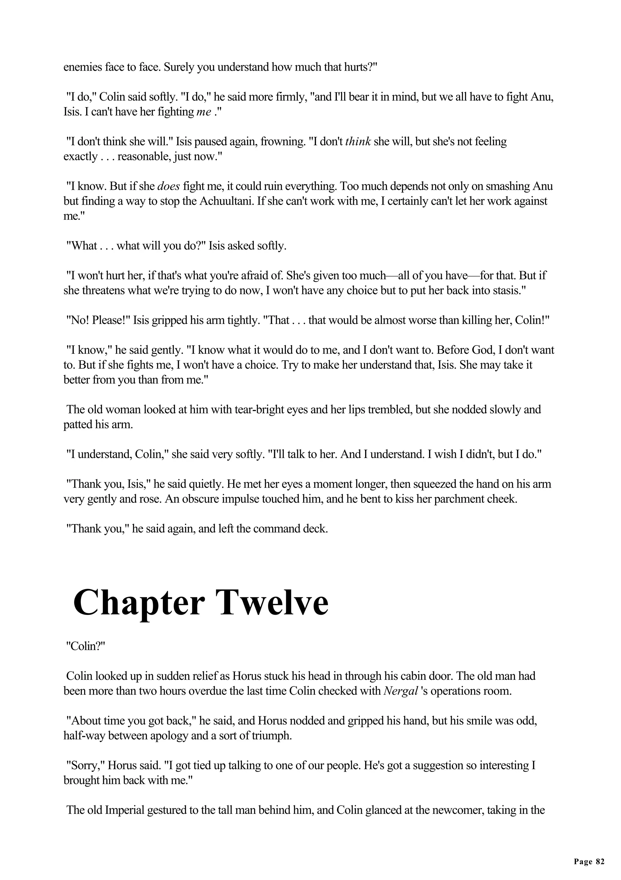 enemies face to face. Surely you understand how much that hurts?"

 "I do," Colin said softly. "I do," he said more firmly, "and I'll bear it in mind, but we all have to fight Anu,
Isis. I can't have her fighting me ."

 "I don't think she will." Isis paused again, frowning. "I don't think she will, but she's not feeling
exactly . . . reasonable, just now."

"I know. But if she does fight me, it could ruin everything. Too much depends not only on smashing Anu
but finding a way to stop the Achuultani. If she can't work with me, I certainly can't let her work against
me."

"What . . . what will you do?" Isis asked softly.

 "I won't hurt her, if that's what you're afraid of. She's given too much—all of you have—for that. But if
she threatens what we're trying to do now, I won't have any choice but to put her back into stasis."

"No! Please!" Isis gripped his arm tightly. "That . . . that would be almost worse than killing her, Colin!"

 "I know," he said gently. "I know what it would do to me, and I don't want to. Before God, I don't want
to. But if she fights me, I won't have a choice. Try to make her understand that, Isis. She may take it
better from you than from me."

The old woman looked at him with tear-bright eyes and her lips trembled, but she nodded slowly and
patted his arm.

"I understand, Colin," she said very softly. "I'll talk to her. And I understand. I wish I didn't, but I do."

"Thank you, Isis," he said quietly. He met her eyes a moment longer, then squeezed the hand on his arm
very gently and rose. An obscure impulse touched him, and he bent to kiss her parchment cheek.

"Thank you," he said again, and left the command deck.




  Chapter Twelve
"Colin?"

Colin looked up in sudden relief as Horus stuck his head in through his cabin door. The old man had
been more than two hours overdue the last time Colin checked with Nergal 's operations room.

"About time you got back," he said, and Horus nodded and gripped his hand, but his smile was odd,
half-way between apology and a sort of triumph.

"Sorry," Horus said. "I got tied up talking to one of our people. He's got a suggestion so interesting I
brought him back with me."

The old Imperial gestured to the tall man behind him, and Colin glanced at the newcomer, taking in the



                                                                                                                    Page 82
 