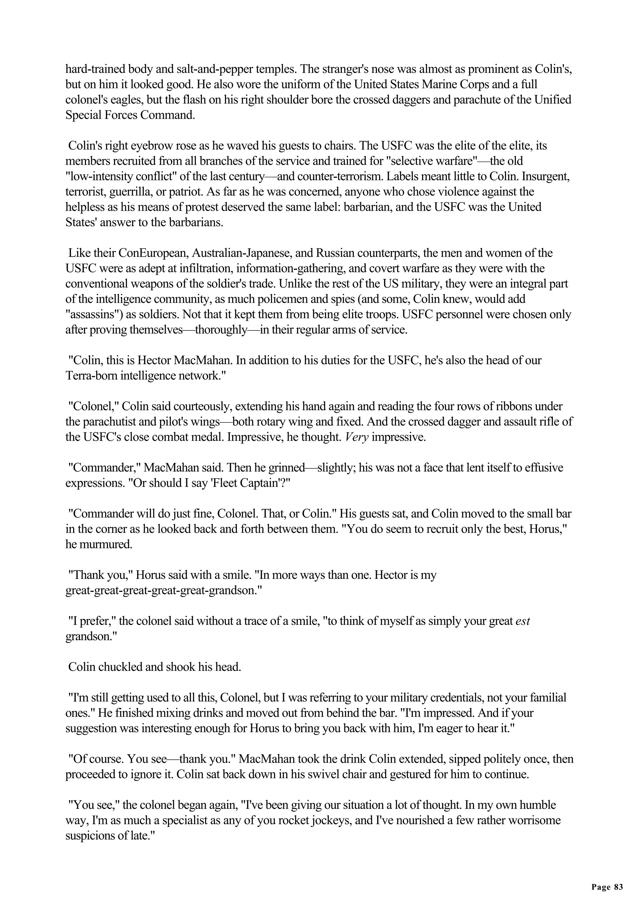 hard-trained body and salt-and-pepper temples. The stranger's nose was almost as prominent as Colin's,
but on him it looked good. He also wore the uniform of the United States Marine Corps and a full
colonel's eagles, but the flash on his right shoulder bore the crossed daggers and parachute of the Unified
Special Forces Command.

 Colin's right eyebrow rose as he waved his guests to chairs. The USFC was the elite of the elite, its
members recruited from all branches of the service and trained for "selective warfare"—the old
"low-intensity conflict" of the last century—and counter-terrorism. Labels meant little to Colin. Insurgent,
terrorist, guerrilla, or patriot. As far as he was concerned, anyone who chose violence against the
helpless as his means of protest deserved the same label: barbarian, and the USFC was the United
States' answer to the barbarians.

 Like their ConEuropean, Australian-Japanese, and Russian counterparts, the men and women of the
USFC were as adept at infiltration, information-gathering, and covert warfare as they were with the
conventional weapons of the soldier's trade. Unlike the rest of the US military, they were an integral part
of the intelligence community, as much policemen and spies (and some, Colin knew, would add
"assassins") as soldiers. Not that it kept them from being elite troops. USFC personnel were chosen only
after proving themselves—thoroughly—in their regular arms of service.

"Colin, this is Hector MacMahan. In addition to his duties for the USFC, he's also the head of our
Terra-born intelligence network."

 "Colonel," Colin said courteously, extending his hand again and reading the four rows of ribbons under
the parachutist and pilot's wings—both rotary wing and fixed. And the crossed dagger and assault rifle of
the USFC's close combat medal. Impressive, he thought. Very impressive.

 "Commander," MacMahan said. Then he grinned—slightly; his was not a face that lent itself to effusive
expressions. "Or should I say 'Fleet Captain'?"

 "Commander will do just fine, Colonel. That, or Colin." His guests sat, and Colin moved to the small bar
in the corner as he looked back and forth between them. "You do seem to recruit only the best, Horus,"
he murmured.

"Thank you," Horus said with a smile. "In more ways than one. Hector is my
great-great-great-great-great-grandson."

"I prefer," the colonel said without a trace of a smile, "to think of myself as simply your great est
grandson."

Colin chuckled and shook his head.

 "I'm still getting used to all this, Colonel, but I was referring to your military credentials, not your familial
ones." He finished mixing drinks and moved out from behind the bar. "I'm impressed. And if your
suggestion was interesting enough for Horus to bring you back with him, I'm eager to hear it."

"Of course. You see—thank you." MacMahan took the drink Colin extended, sipped politely once, then
proceeded to ignore it. Colin sat back down in his swivel chair and gestured for him to continue.

 "You see," the colonel began again, "I've been giving our situation a lot of thought. In my own humble
way, I'm as much a specialist as any of you rocket jockeys, and I've nourished a few rather worrisome
suspicions of late."


                                                                                                                     Page 83
 