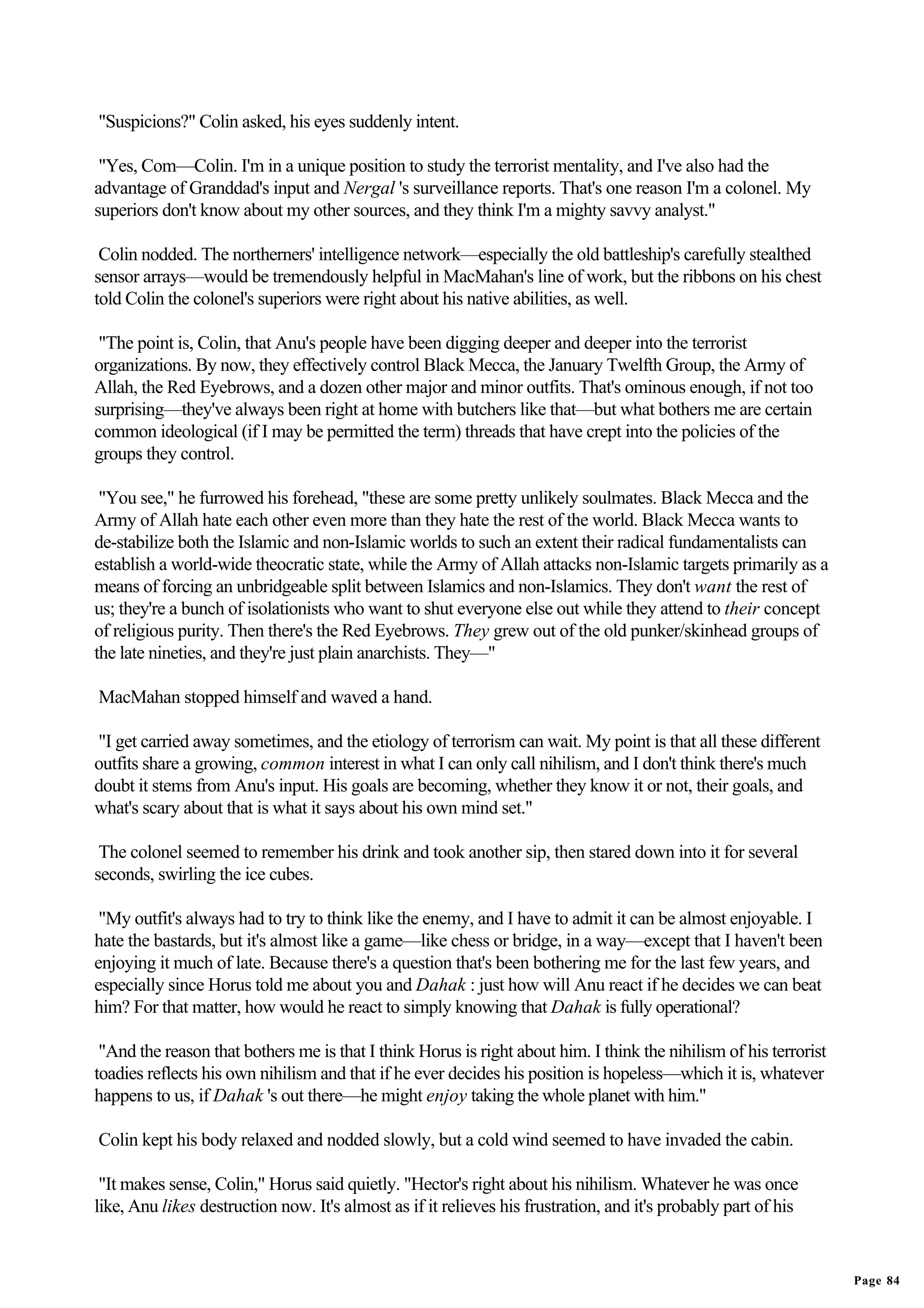 "Suspicions?" Colin asked, his eyes suddenly intent.

 "Yes, Com—Colin. I'm in a unique position to study the terrorist mentality, and I've also had the
advantage of Granddad's input and Nergal 's surveillance reports. That's one reason I'm a colonel. My
superiors don't know about my other sources, and they think I'm a mighty savvy analyst."

 Colin nodded. The northerners' intelligence network—especially the old battleship's carefully stealthed
sensor arrays—would be tremendously helpful in MacMahan's line of work, but the ribbons on his chest
told Colin the colonel's superiors were right about his native abilities, as well.

 "The point is, Colin, that Anu's people have been digging deeper and deeper into the terrorist
organizations. By now, they effectively control Black Mecca, the January Twelfth Group, the Army of
Allah, the Red Eyebrows, and a dozen other major and minor outfits. That's ominous enough, if not too
surprising—they've always been right at home with butchers like that—but what bothers me are certain
common ideological (if I may be permitted the term) threads that have crept into the policies of the
groups they control.

 "You see," he furrowed his forehead, "these are some pretty unlikely soulmates. Black Mecca and the
Army of Allah hate each other even more than they hate the rest of the world. Black Mecca wants to
de-stabilize both the Islamic and non-Islamic worlds to such an extent their radical fundamentalists can
establish a world-wide theocratic state, while the Army of Allah attacks non-Islamic targets primarily as a
means of forcing an unbridgeable split between Islamics and non-Islamics. They don't want the rest of
us; they're a bunch of isolationists who want to shut everyone else out while they attend to their concept
of religious purity. Then there's the Red Eyebrows. They grew out of the old punker/skinhead groups of
the late nineties, and they're just plain anarchists. They—"

MacMahan stopped himself and waved a hand.

"I get carried away sometimes, and the etiology of terrorism can wait. My point is that all these different
outfits share a growing, common interest in what I can only call nihilism, and I don't think there's much
doubt it stems from Anu's input. His goals are becoming, whether they know it or not, their goals, and
what's scary about that is what it says about his own mind set."

 The colonel seemed to remember his drink and took another sip, then stared down into it for several
seconds, swirling the ice cubes.

 "My outfit's always had to try to think like the enemy, and I have to admit it can be almost enjoyable. I
hate the bastards, but it's almost like a game—like chess or bridge, in a way—except that I haven't been
enjoying it much of late. Because there's a question that's been bothering me for the last few years, and
especially since Horus told me about you and Dahak : just how will Anu react if he decides we can beat
him? For that matter, how would he react to simply knowing that Dahak is fully operational?

 "And the reason that bothers me is that I think Horus is right about him. I think the nihilism of his terrorist
toadies reflects his own nihilism and that if he ever decides his position is hopeless—which it is, whatever
happens to us, if Dahak 's out there—he might enjoy taking the whole planet with him."

Colin kept his body relaxed and nodded slowly, but a cold wind seemed to have invaded the cabin.

 "It makes sense, Colin," Horus said quietly. "Hector's right about his nihilism. Whatever he was once
like, Anu likes destruction now. It's almost as if it relieves his frustration, and it's probably part of his


                                                                                                                   Page 84
 