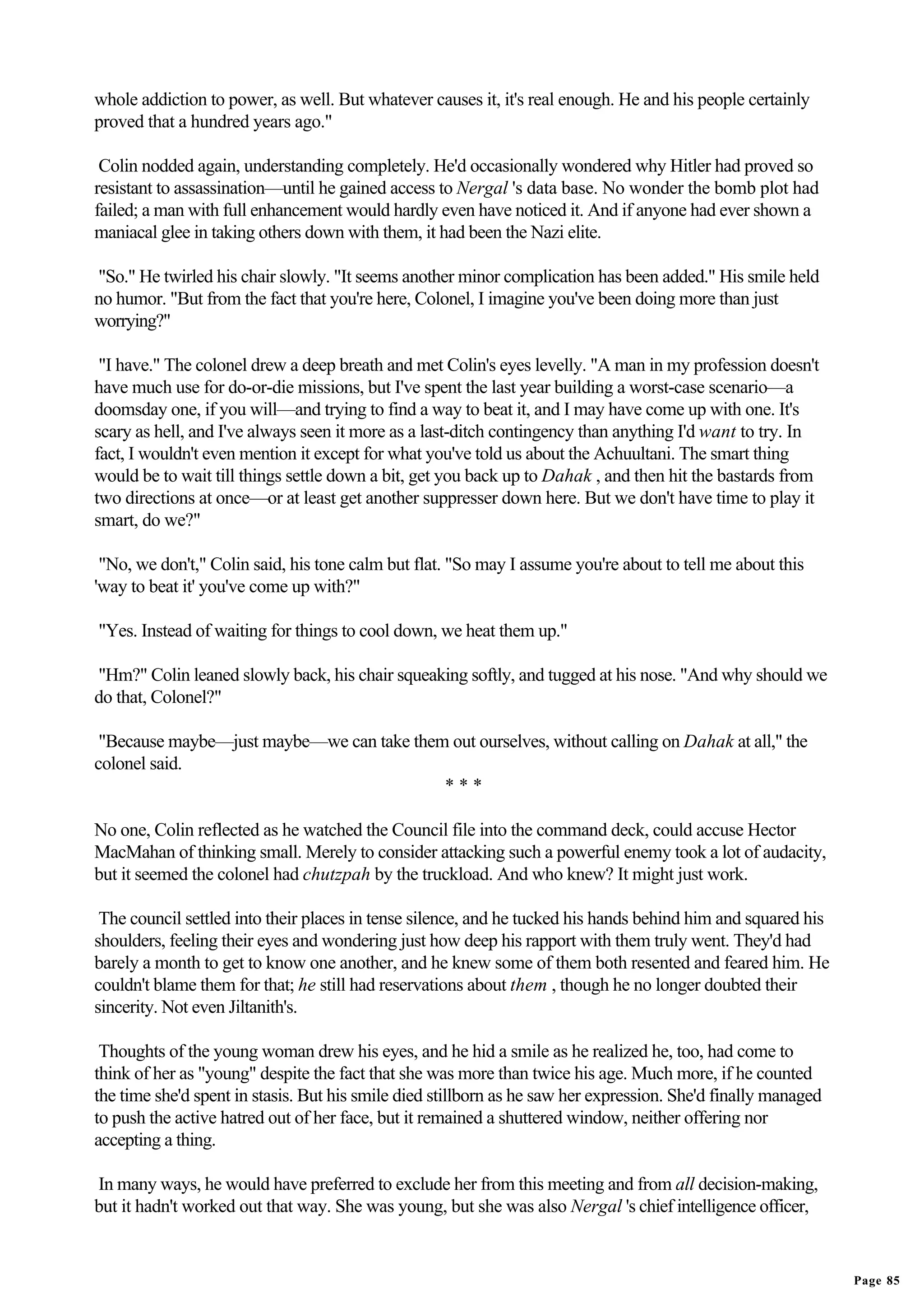whole addiction to power, as well. But whatever causes it, it's real enough. He and his people certainly
proved that a hundred years ago."

 Colin nodded again, understanding completely. He'd occasionally wondered why Hitler had proved so
resistant to assassination—until he gained access to Nergal 's data base. No wonder the bomb plot had
failed; a man with full enhancement would hardly even have noticed it. And if anyone had ever shown a
maniacal glee in taking others down with them, it had been the Nazi elite.

"So." He twirled his chair slowly. "It seems another minor complication has been added." His smile held
no humor. "But from the fact that you're here, Colonel, I imagine you've been doing more than just
worrying?"

 "I have." The colonel drew a deep breath and met Colin's eyes levelly. "A man in my profession doesn't
have much use for do-or-die missions, but I've spent the last year building a worst-case scenario—a
doomsday one, if you will—and trying to find a way to beat it, and I may have come up with one. It's
scary as hell, and I've always seen it more as a last-ditch contingency than anything I'd want to try. In
fact, I wouldn't even mention it except for what you've told us about the Achuultani. The smart thing
would be to wait till things settle down a bit, get you back up to Dahak , and then hit the bastards from
two directions at once—or at least get another suppresser down here. But we don't have time to play it
smart, do we?"

 "No, we don't," Colin said, his tone calm but flat. "So may I assume you're about to tell me about this
'way to beat it' you've come up with?"

"Yes. Instead of waiting for things to cool down, we heat them up."

"Hm?" Colin leaned slowly back, his chair squeaking softly, and tugged at his nose. "And why should we
do that, Colonel?"

 "Because maybe—just maybe—we can take them out ourselves, without calling on Dahak at all," the
colonel said.
                                           ***

No one, Colin reflected as he watched the Council file into the command deck, could accuse Hector
MacMahan of thinking small. Merely to consider attacking such a powerful enemy took a lot of audacity,
but it seemed the colonel had chutzpah by the truckload. And who knew? It might just work.

 The council settled into their places in tense silence, and he tucked his hands behind him and squared his
shoulders, feeling their eyes and wondering just how deep his rapport with them truly went. They'd had
barely a month to get to know one another, and he knew some of them both resented and feared him. He
couldn't blame them for that; he still had reservations about them , though he no longer doubted their
sincerity. Not even Jiltanith's.

 Thoughts of the young woman drew his eyes, and he hid a smile as he realized he, too, had come to
think of her as "young" despite the fact that she was more than twice his age. Much more, if he counted
the time she'd spent in stasis. But his smile died stillborn as he saw her expression. She'd finally managed
to push the active hatred out of her face, but it remained a shuttered window, neither offering nor
accepting a thing.

In many ways, he would have preferred to exclude her from this meeting and from all decision-making,
but it hadn't worked out that way. She was young, but she was also Nergal 's chief intelligence officer,


                                                                                                               Page 85
 
