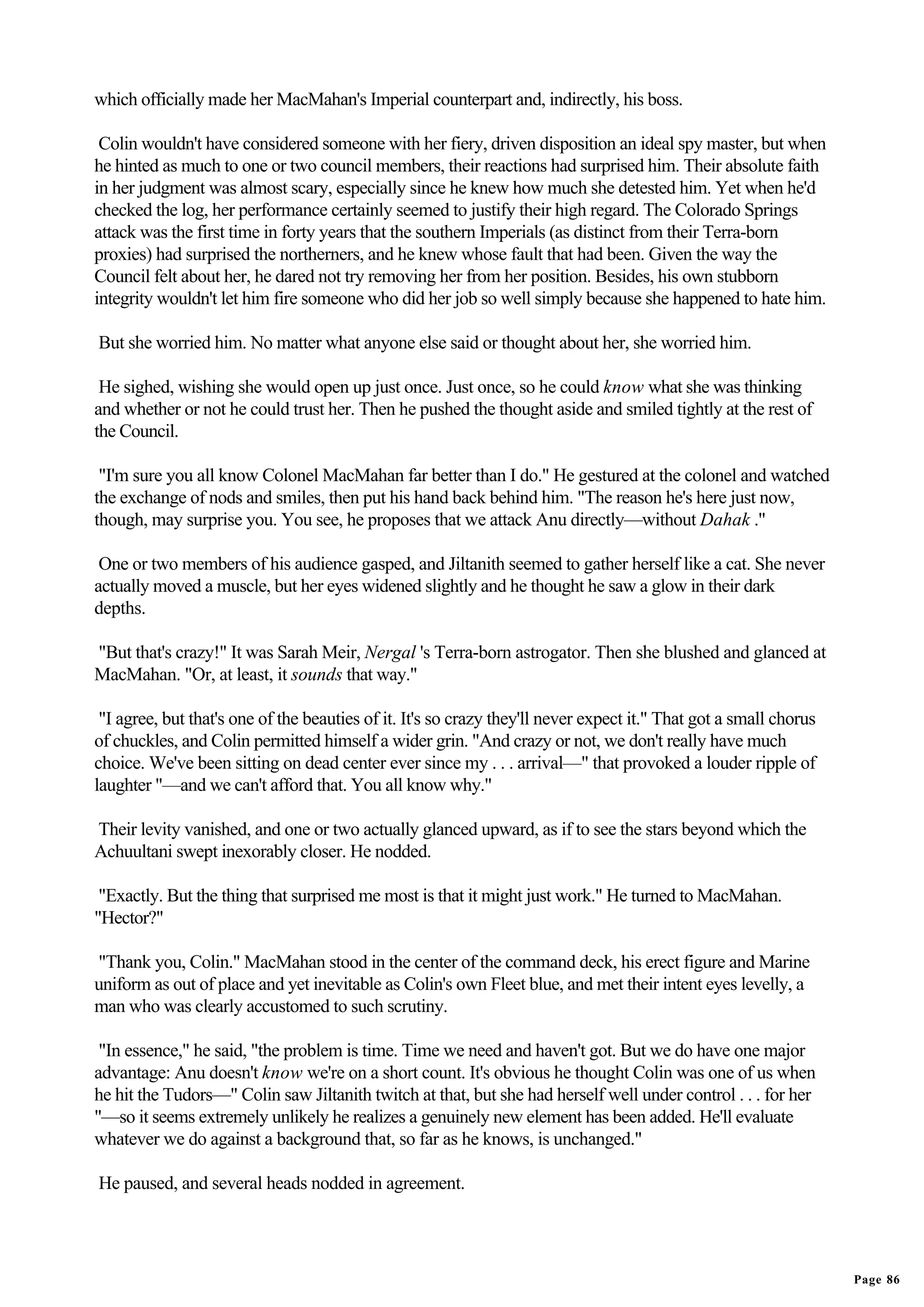 which officially made her MacMahan's Imperial counterpart and, indirectly, his boss.

 Colin wouldn't have considered someone with her fiery, driven disposition an ideal spy master, but when
he hinted as much to one or two council members, their reactions had surprised him. Their absolute faith
in her judgment was almost scary, especially since he knew how much she detested him. Yet when he'd
checked the log, her performance certainly seemed to justify their high regard. The Colorado Springs
attack was the first time in forty years that the southern Imperials (as distinct from their Terra-born
proxies) had surprised the northerners, and he knew whose fault that had been. Given the way the
Council felt about her, he dared not try removing her from her position. Besides, his own stubborn
integrity wouldn't let him fire someone who did her job so well simply because she happened to hate him.

But she worried him. No matter what anyone else said or thought about her, she worried him.

 He sighed, wishing she would open up just once. Just once, so he could know what she was thinking
and whether or not he could trust her. Then he pushed the thought aside and smiled tightly at the rest of
the Council.

 "I'm sure you all know Colonel MacMahan far better than I do." He gestured at the colonel and watched
the exchange of nods and smiles, then put his hand back behind him. "The reason he's here just now,
though, may surprise you. You see, he proposes that we attack Anu directly—without Dahak ."

 One or two members of his audience gasped, and Jiltanith seemed to gather herself like a cat. She never
actually moved a muscle, but her eyes widened slightly and he thought he saw a glow in their dark
depths.

"But that's crazy!" It was Sarah Meir, Nergal 's Terra-born astrogator. Then she blushed and glanced at
MacMahan. "Or, at least, it sounds that way."

 "I agree, but that's one of the beauties of it. It's so crazy they'll never expect it." That got a small chorus
of chuckles, and Colin permitted himself a wider grin. "And crazy or not, we don't really have much
choice. We've been sitting on dead center ever since my . . . arrival—" that provoked a louder ripple of
laughter "—and we can't afford that. You all know why."

Their levity vanished, and one or two actually glanced upward, as if to see the stars beyond which the
Achuultani swept inexorably closer. He nodded.

 "Exactly. But the thing that surprised me most is that it might just work." He turned to MacMahan.
"Hector?"

"Thank you, Colin." MacMahan stood in the center of the command deck, his erect figure and Marine
uniform as out of place and yet inevitable as Colin's own Fleet blue, and met their intent eyes levelly, a
man who was clearly accustomed to such scrutiny.

 "In essence," he said, "the problem is time. Time we need and haven't got. But we do have one major
advantage: Anu doesn't know we're on a short count. It's obvious he thought Colin was one of us when
he hit the Tudors—" Colin saw Jiltanith twitch at that, but she had herself well under control . . . for her
"—so it seems extremely unlikely he realizes a genuinely new element has been added. He'll evaluate
whatever we do against a background that, so far as he knows, is unchanged."

He paused, and several heads nodded in agreement.




                                                                                                                   Page 86
 