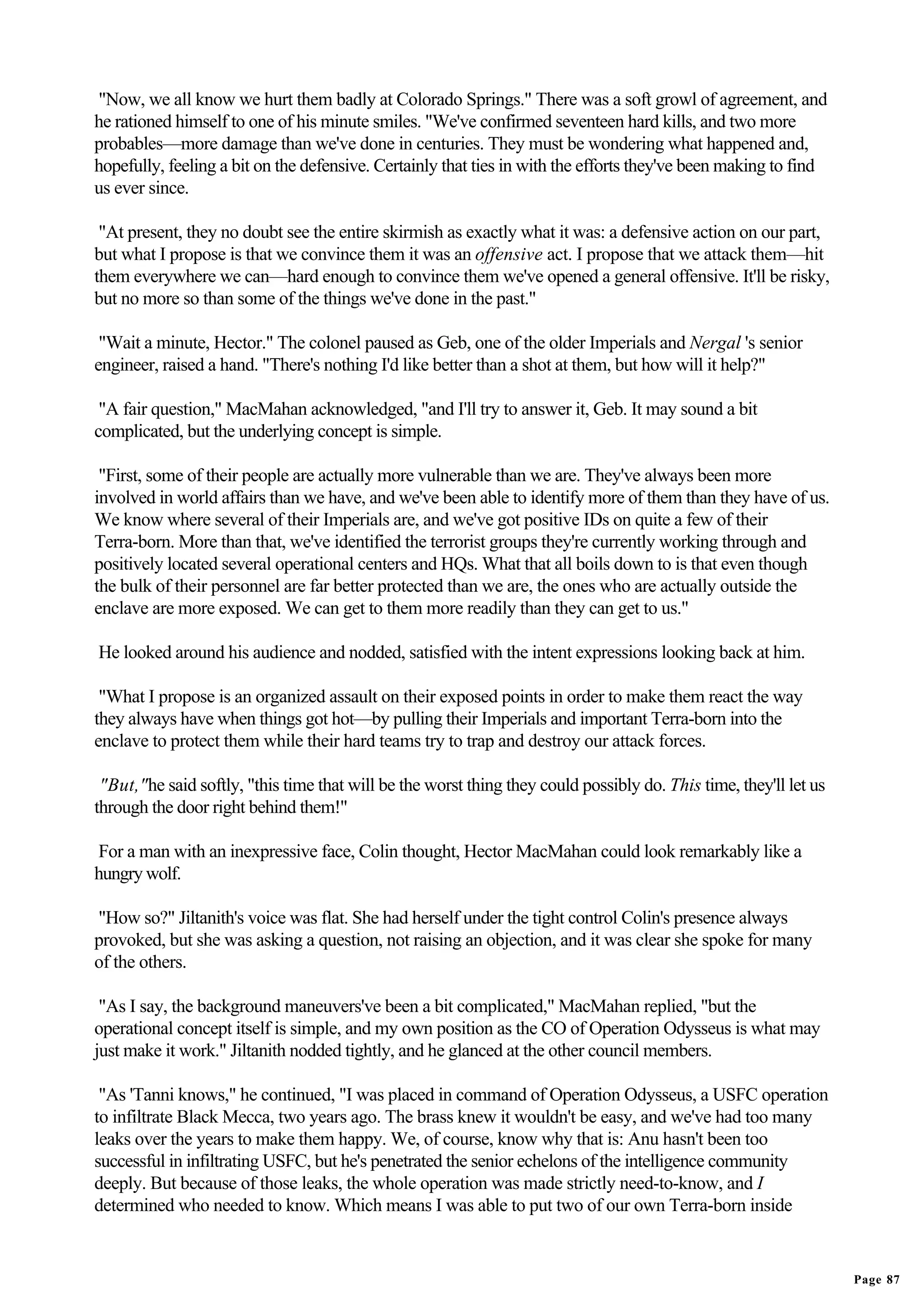 "Now, we all know we hurt them badly at Colorado Springs." There was a soft growl of agreement, and
he rationed himself to one of his minute smiles. "We've confirmed seventeen hard kills, and two more
probables—more damage than we've done in centuries. They must be wondering what happened and,
hopefully, feeling a bit on the defensive. Certainly that ties in with the efforts they've been making to find
us ever since.

 "At present, they no doubt see the entire skirmish as exactly what it was: a defensive action on our part,
but what I propose is that we convince them it was an offensive act. I propose that we attack them—hit
them everywhere we can—hard enough to convince them we've opened a general offensive. It'll be risky,
but no more so than some of the things we've done in the past."

 "Wait a minute, Hector." The colonel paused as Geb, one of the older Imperials and Nergal 's senior
engineer, raised a hand. "There's nothing I'd like better than a shot at them, but how will it help?"

 "A fair question," MacMahan acknowledged, "and I'll try to answer it, Geb. It may sound a bit
complicated, but the underlying concept is simple.

 "First, some of their people are actually more vulnerable than we are. They've always been more
involved in world affairs than we have, and we've been able to identify more of them than they have of us.
We know where several of their Imperials are, and we've got positive IDs on quite a few of their
Terra-born. More than that, we've identified the terrorist groups they're currently working through and
positively located several operational centers and HQs. What that all boils down to is that even though
the bulk of their personnel are far better protected than we are, the ones who are actually outside the
enclave are more exposed. We can get to them more readily than they can get to us."

He looked around his audience and nodded, satisfied with the intent expressions looking back at him.

 "What I propose is an organized assault on their exposed points in order to make them react the way
they always have when things got hot—by pulling their Imperials and important Terra-born into the
enclave to protect them while their hard teams try to trap and destroy our attack forces.

 "But,"he said softly, "this time that will be the worst thing they could possibly do. This time, they'll let us
through the door right behind them!"

For a man with an inexpressive face, Colin thought, Hector MacMahan could look remarkably like a
hungry wolf.

"How so?" Jiltanith's voice was flat. She had herself under the tight control Colin's presence always
provoked, but she was asking a question, not raising an objection, and it was clear she spoke for many
of the others.

 "As I say, the background maneuvers've been a bit complicated," MacMahan replied, "but the
operational concept itself is simple, and my own position as the CO of Operation Odysseus is what may
just make it work." Jiltanith nodded tightly, and he glanced at the other council members.

 "As 'Tanni knows," he continued, "I was placed in command of Operation Odysseus, a USFC operation
to infiltrate Black Mecca, two years ago. The brass knew it wouldn't be easy, and we've had too many
leaks over the years to make them happy. We, of course, know why that is: Anu hasn't been too
successful in infiltrating USFC, but he's penetrated the senior echelons of the intelligence community
deeply. But because of those leaks, the whole operation was made strictly need-to-know, and I
determined who needed to know. Which means I was able to put two of our own Terra-born inside


                                                                                                                   Page 87
 