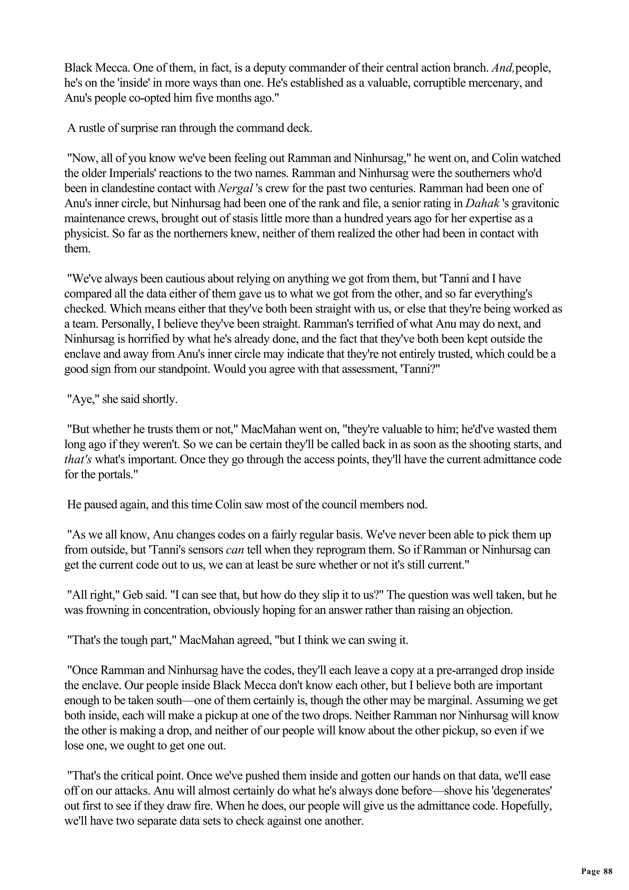 Black Mecca. One of them, in fact, is a deputy commander of their central action branch. And,people,
he's on the 'inside' in more ways than one. He's established as a valuable, corruptible mercenary, and
Anu's people co-opted him five months ago."

A rustle of surprise ran through the command deck.

 "Now, all of you know we've been feeling out Ramman and Ninhursag," he went on, and Colin watched
the older Imperials' reactions to the two names. Ramman and Ninhursag were the southerners who'd
been in clandestine contact with Nergal 's crew for the past two centuries. Ramman had been one of
Anu's inner circle, but Ninhursag had been one of the rank and file, a senior rating in Dahak 's gravitonic
maintenance crews, brought out of stasis little more than a hundred years ago for her expertise as a
physicist. So far as the northerners knew, neither of them realized the other had been in contact with
them.

 "We've always been cautious about relying on anything we got from them, but 'Tanni and I have
compared all the data either of them gave us to what we got from the other, and so far everything's
checked. Which means either that they've both been straight with us, or else that they're being worked as
a team. Personally, I believe they've been straight. Ramman's terrified of what Anu may do next, and
Ninhursag is horrified by what he's already done, and the fact that they've both been kept outside the
enclave and away from Anu's inner circle may indicate that they're not entirely trusted, which could be a
good sign from our standpoint. Would you agree with that assessment, 'Tanni?"

"Aye," she said shortly.

 "But whether he trusts them or not," MacMahan went on, "they're valuable to him; he'd've wasted them
long ago if they weren't. So we can be certain they'll be called back in as soon as the shooting starts, and
that's what's important. Once they go through the access points, they'll have the current admittance code
for the portals."

He paused again, and this time Colin saw most of the council members nod.

 "As we all know, Anu changes codes on a fairly regular basis. We've never been able to pick them up
from outside, but 'Tanni's sensors can tell when they reprogram them. So if Ramman or Ninhursag can
get the current code out to us, we can at least be sure whether or not it's still current."

"All right," Geb said. "I can see that, but how do they slip it to us?" The question was well taken, but he
was frowning in concentration, obviously hoping for an answer rather than raising an objection.

"That's the tough part," MacMahan agreed, "but I think we can swing it.

 "Once Ramman and Ninhursag have the codes, they'll each leave a copy at a pre-arranged drop inside
the enclave. Our people inside Black Mecca don't know each other, but I believe both are important
enough to be taken south—one of them certainly is, though the other may be marginal. Assuming we get
both inside, each will make a pickup at one of the two drops. Neither Ramman nor Ninhursag will know
the other is making a drop, and neither of our people will know about the other pickup, so even if we
lose one, we ought to get one out.

"That's the critical point. Once we've pushed them inside and gotten our hands on that data, we'll ease
off on our attacks. Anu will almost certainly do what he's always done before—shove his 'degenerates'
out first to see if they draw fire. When he does, our people will give us the admittance code. Hopefully,
we'll have two separate data sets to check against one another.


                                                                                                               Page 88
 