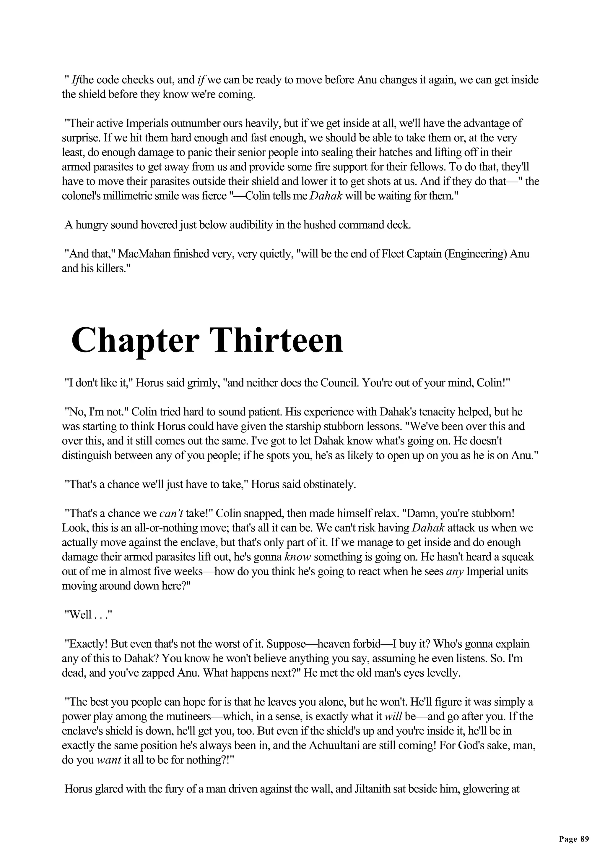 " Ifthe code checks out, and if we can be ready to move before Anu changes it again, we can get inside
the shield before they know we're coming.

 "Their active Imperials outnumber ours heavily, but if we get inside at all, we'll have the advantage of
surprise. If we hit them hard enough and fast enough, we should be able to take them or, at the very
least, do enough damage to panic their senior people into sealing their hatches and lifting off in their
armed parasites to get away from us and provide some fire support for their fellows. To do that, they'll
have to move their parasites outside their shield and lower it to get shots at us. And if they do that—" the
colonel's millimetric smile was fierce "—Colin tells me Dahak will be waiting for them."

A hungry sound hovered just below audibility in the hushed command deck.

 "And that," MacMahan finished very, very quietly, "will be the end of Fleet Captain (Engineering) Anu
and his killers."




  Chapter Thirteen
"I don't like it," Horus said grimly, "and neither does the Council. You're out of your mind, Colin!"

"No, I'm not." Colin tried hard to sound patient. His experience with Dahak's tenacity helped, but he
was starting to think Horus could have given the starship stubborn lessons. "We've been over this and
over this, and it still comes out the same. I've got to let Dahak know what's going on. He doesn't
distinguish between any of you people; if he spots you, he's as likely to open up on you as he is on Anu."

"That's a chance we'll just have to take," Horus said obstinately.

 "That's a chance we can't take!" Colin snapped, then made himself relax. "Damn, you're stubborn!
Look, this is an all-or-nothing move; that's all it can be. We can't risk having Dahak attack us when we
actually move against the enclave, but that's only part of it. If we manage to get inside and do enough
damage their armed parasites lift out, he's gonna know something is going on. He hasn't heard a squeak
out of me in almost five weeks—how do you think he's going to react when he sees any Imperial units
moving around down here?"

"Well . . ."

 "Exactly! But even that's not the worst of it. Suppose—heaven forbid—I buy it? Who's gonna explain
any of this to Dahak? You know he won't believe anything you say, assuming he even listens. So. I'm
dead, and you've zapped Anu. What happens next?" He met the old man's eyes levelly.

 "The best you people can hope for is that he leaves you alone, but he won't. He'll figure it was simply a
power play among the mutineers—which, in a sense, is exactly what it will be—and go after you. If the
enclave's shield is down, he'll get you, too. But even if the shield's up and you're inside it, he'll be in
exactly the same position he's always been in, and the Achuultani are still coming! For God's sake, man,
do you want it all to be for nothing?!"

Horus glared with the fury of a man driven against the wall, and Jiltanith sat beside him, glowering at



                                                                                                               Page 89
 