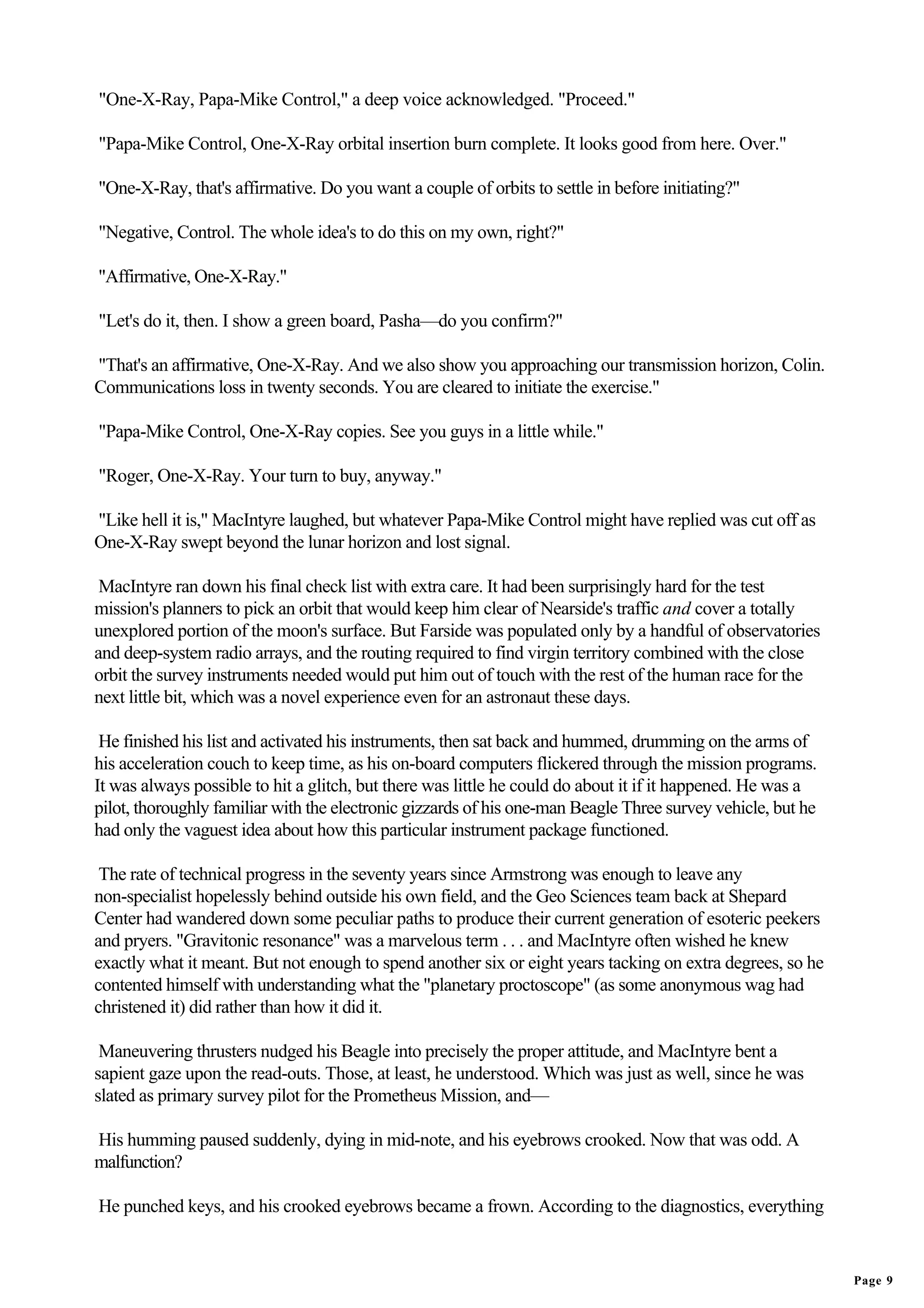 "One-X-Ray, Papa-Mike Control," a deep voice acknowledged. "Proceed."

"Papa-Mike Control, One-X-Ray orbital insertion burn complete. It looks good from here. Over."

"One-X-Ray, that's affirmative. Do you want a couple of orbits to settle in before initiating?"

"Negative, Control. The whole idea's to do this on my own, right?"

"Affirmative, One-X-Ray."

"Let's do it, then. I show a green board, Pasha—do you confirm?"

"That's an affirmative, One-X-Ray. And we also show you approaching our transmission horizon, Colin.
Communications loss in twenty seconds. You are cleared to initiate the exercise."

"Papa-Mike Control, One-X-Ray copies. See you guys in a little while."

"Roger, One-X-Ray. Your turn to buy, anyway."

"Like hell it is," MacIntyre laughed, but whatever Papa-Mike Control might have replied was cut off as
One-X-Ray swept beyond the lunar horizon and lost signal.

 MacIntyre ran down his final check list with extra care. It had been surprisingly hard for the test
mission's planners to pick an orbit that would keep him clear of Nearside's traffic and cover a totally
unexplored portion of the moon's surface. But Farside was populated only by a handful of observatories
and deep-system radio arrays, and the routing required to find virgin territory combined with the close
orbit the survey instruments needed would put him out of touch with the rest of the human race for the
next little bit, which was a novel experience even for an astronaut these days.

 He finished his list and activated his instruments, then sat back and hummed, drumming on the arms of
his acceleration couch to keep time, as his on-board computers flickered through the mission programs.
It was always possible to hit a glitch, but there was little he could do about it if it happened. He was a
pilot, thoroughly familiar with the electronic gizzards of his one-man Beagle Three survey vehicle, but he
had only the vaguest idea about how this particular instrument package functioned.

 The rate of technical progress in the seventy years since Armstrong was enough to leave any
non-specialist hopelessly behind outside his own field, and the Geo Sciences team back at Shepard
Center had wandered down some peculiar paths to produce their current generation of esoteric peekers
and pryers. "Gravitonic resonance" was a marvelous term . . . and MacIntyre often wished he knew
exactly what it meant. But not enough to spend another six or eight years tacking on extra degrees, so he
contented himself with understanding what the "planetary proctoscope" (as some anonymous wag had
christened it) did rather than how it did it.

 Maneuvering thrusters nudged his Beagle into precisely the proper attitude, and MacIntyre bent a
sapient gaze upon the read-outs. Those, at least, he understood. Which was just as well, since he was
slated as primary survey pilot for the Prometheus Mission, and—

His humming paused suddenly, dying in mid-note, and his eyebrows crooked. Now that was odd. A
malfunction?

He punched keys, and his crooked eyebrows became a frown. According to the diagnostics, everything


                                                                                                             Page 9
 