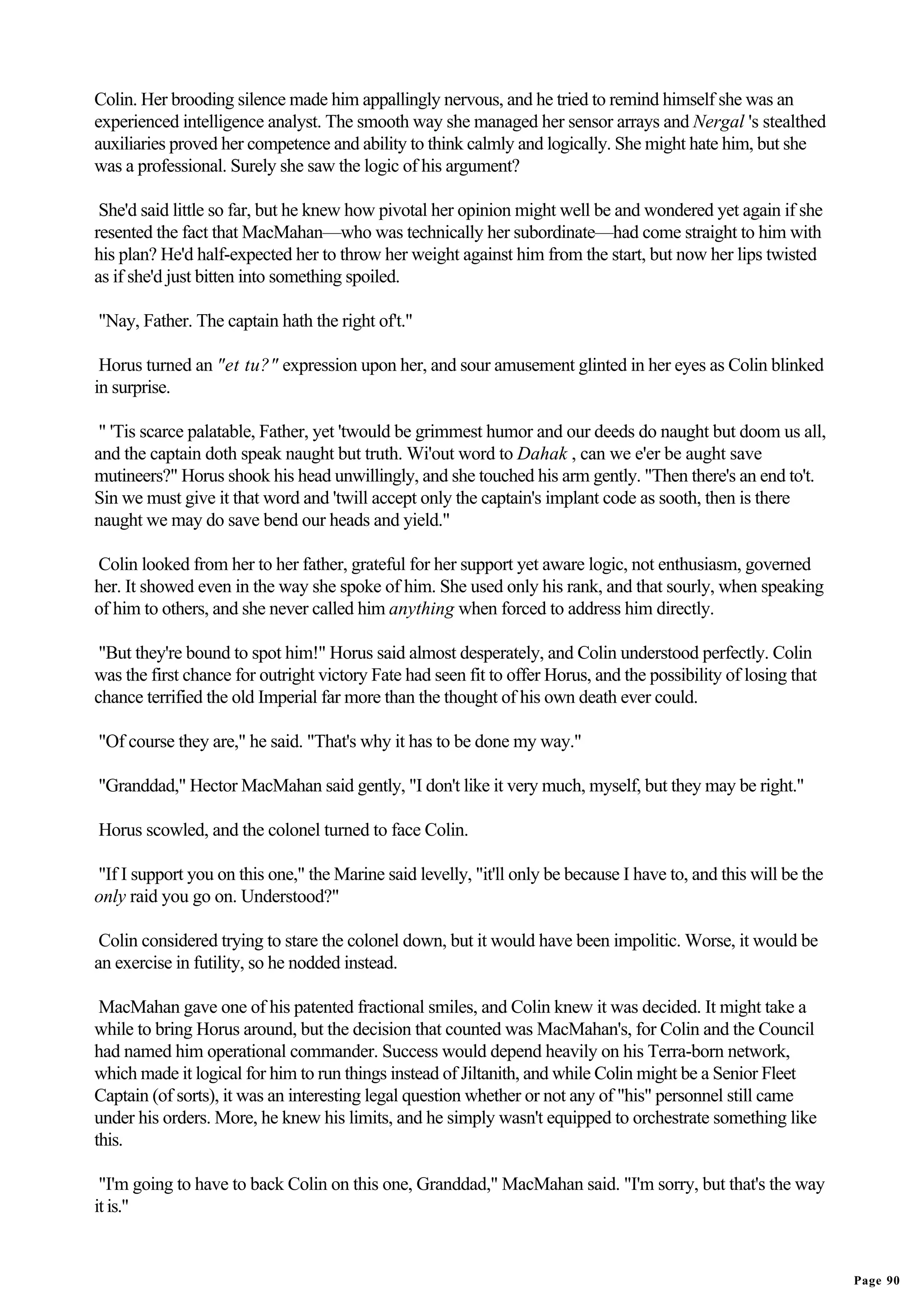 Colin. Her brooding silence made him appallingly nervous, and he tried to remind himself she was an
experienced intelligence analyst. The smooth way she managed her sensor arrays and Nergal 's stealthed
auxiliaries proved her competence and ability to think calmly and logically. She might hate him, but she
was a professional. Surely she saw the logic of his argument?

 She'd said little so far, but he knew how pivotal her opinion might well be and wondered yet again if she
resented the fact that MacMahan—who was technically her subordinate—had come straight to him with
his plan? He'd half-expected her to throw her weight against him from the start, but now her lips twisted
as if she'd just bitten into something spoiled.

"Nay, Father. The captain hath the right of't."

 Horus turned an "et tu?" expression upon her, and sour amusement glinted in her eyes as Colin blinked
in surprise.

 " 'Tis scarce palatable, Father, yet 'twould be grimmest humor and our deeds do naught but doom us all,
and the captain doth speak naught but truth. Wi'out word to Dahak , can we e'er be aught save
mutineers?" Horus shook his head unwillingly, and she touched his arm gently. "Then there's an end to't.
Sin we must give it that word and 'twill accept only the captain's implant code as sooth, then is there
naught we may do save bend our heads and yield."

Colin looked from her to her father, grateful for her support yet aware logic, not enthusiasm, governed
her. It showed even in the way she spoke of him. She used only his rank, and that sourly, when speaking
of him to others, and she never called him anything when forced to address him directly.

 "But they're bound to spot him!" Horus said almost desperately, and Colin understood perfectly. Colin
was the first chance for outright victory Fate had seen fit to offer Horus, and the possibility of losing that
chance terrified the old Imperial far more than the thought of his own death ever could.

"Of course they are," he said. "That's why it has to be done my way."

"Granddad," Hector MacMahan said gently, "I don't like it very much, myself, but they may be right."

Horus scowled, and the colonel turned to face Colin.

"If I support you on this one," the Marine said levelly, "it'll only be because I have to, and this will be the
only raid you go on. Understood?"

 Colin considered trying to stare the colonel down, but it would have been impolitic. Worse, it would be
an exercise in futility, so he nodded instead.

 MacMahan gave one of his patented fractional smiles, and Colin knew it was decided. It might take a
while to bring Horus around, but the decision that counted was MacMahan's, for Colin and the Council
had named him operational commander. Success would depend heavily on his Terra-born network,
which made it logical for him to run things instead of Jiltanith, and while Colin might be a Senior Fleet
Captain (of sorts), it was an interesting legal question whether or not any of "his" personnel still came
under his orders. More, he knew his limits, and he simply wasn't equipped to orchestrate something like
this.

 "I'm going to have to back Colin on this one, Granddad," MacMahan said. "I'm sorry, but that's the way
it is."


                                                                                                                  Page 90
 