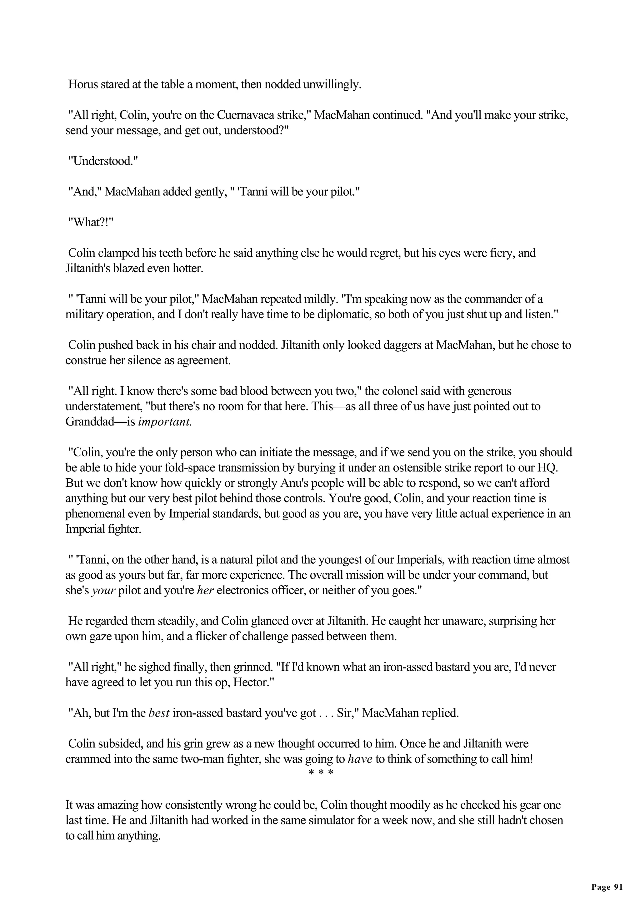 Horus stared at the table a moment, then nodded unwillingly.

 "All right, Colin, you're on the Cuernavaca strike," MacMahan continued. "And you'll make your strike,
send your message, and get out, understood?"

"Understood."

"And," MacMahan added gently, " 'Tanni will be your pilot."

"What?!"

 Colin clamped his teeth before he said anything else he would regret, but his eyes were fiery, and
Jiltanith's blazed even hotter.

" 'Tanni will be your pilot," MacMahan repeated mildly. "I'm speaking now as the commander of a
military operation, and I don't really have time to be diplomatic, so both of you just shut up and listen."

 Colin pushed back in his chair and nodded. Jiltanith only looked daggers at MacMahan, but he chose to
construe her silence as agreement.

"All right. I know there's some bad blood between you two," the colonel said with generous
understatement, "but there's no room for that here. This—as all three of us have just pointed out to
Granddad—is important.

 "Colin, you're the only person who can initiate the message, and if we send you on the strike, you should
be able to hide your fold-space transmission by burying it under an ostensible strike report to our HQ.
But we don't know how quickly or strongly Anu's people will be able to respond, so we can't afford
anything but our very best pilot behind those controls. You're good, Colin, and your reaction time is
phenomenal even by Imperial standards, but good as you are, you have very little actual experience in an
Imperial fighter.

 " 'Tanni, on the other hand, is a natural pilot and the youngest of our Imperials, with reaction time almost
as good as yours but far, far more experience. The overall mission will be under your command, but
she's your pilot and you're her electronics officer, or neither of you goes."

He regarded them steadily, and Colin glanced over at Jiltanith. He caught her unaware, surprising her
own gaze upon him, and a flicker of challenge passed between them.

"All right," he sighed finally, then grinned. "If I'd known what an iron-assed bastard you are, I'd never
have agreed to let you run this op, Hector."

"Ah, but I'm the best iron-assed bastard you've got . . . Sir," MacMahan replied.

 Colin subsided, and his grin grew as a new thought occurred to him. Once he and Jiltanith were
crammed into the same two-man fighter, she was going to have to think of something to call him!
                                                 ***

It was amazing how consistently wrong he could be, Colin thought moodily as he checked his gear one
last time. He and Jiltanith had worked in the same simulator for a week now, and she still hadn't chosen
to call him anything.


                                                                                                                Page 91
 
