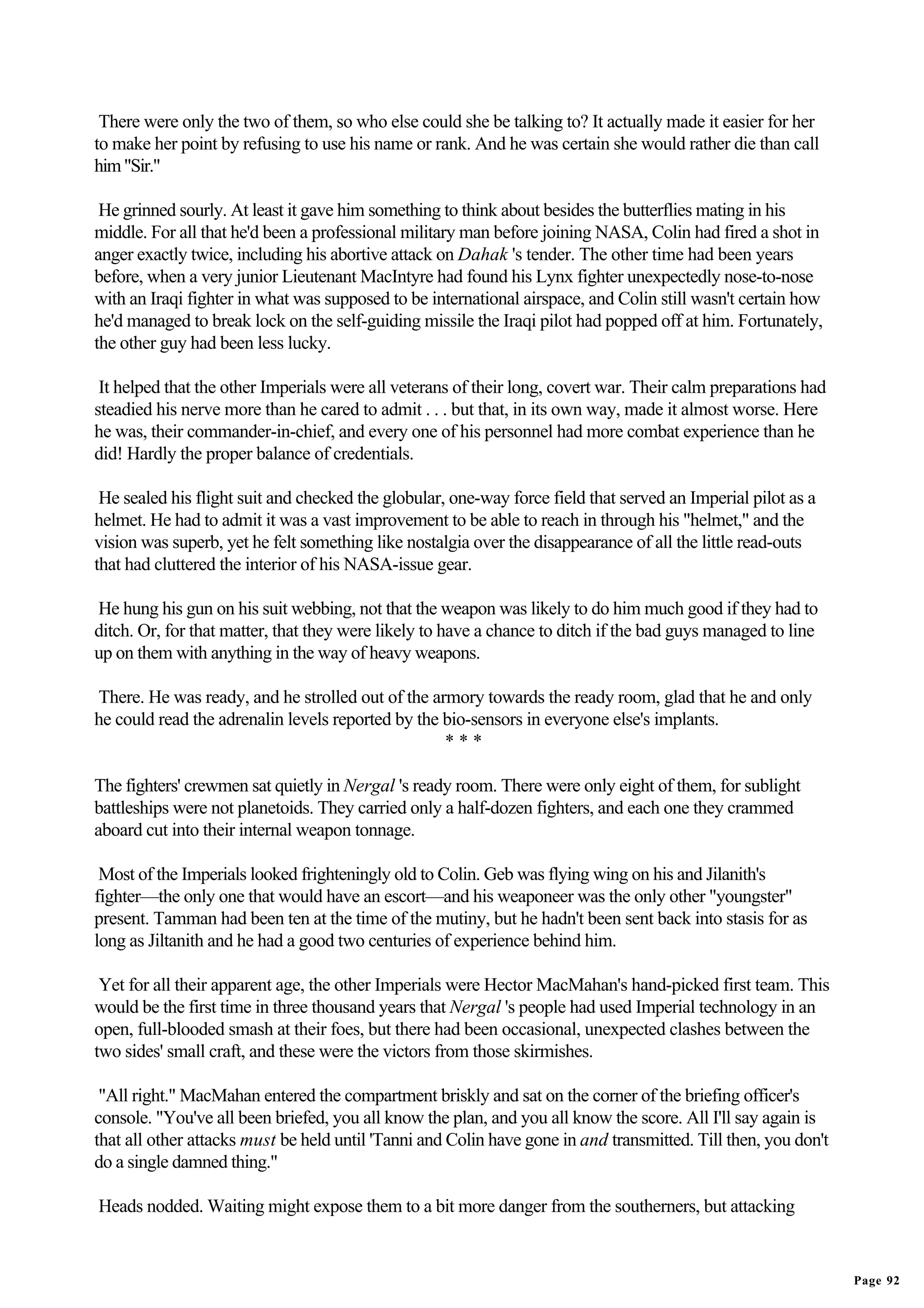 There were only the two of them, so who else could she be talking to? It actually made it easier for her
to make her point by refusing to use his name or rank. And he was certain she would rather die than call
him "Sir."

 He grinned sourly. At least it gave him something to think about besides the butterflies mating in his
middle. For all that he'd been a professional military man before joining NASA, Colin had fired a shot in
anger exactly twice, including his abortive attack on Dahak 's tender. The other time had been years
before, when a very junior Lieutenant MacIntyre had found his Lynx fighter unexpectedly nose-to-nose
with an Iraqi fighter in what was supposed to be international airspace, and Colin still wasn't certain how
he'd managed to break lock on the self-guiding missile the Iraqi pilot had popped off at him. Fortunately,
the other guy had been less lucky.

 It helped that the other Imperials were all veterans of their long, covert war. Their calm preparations had
steadied his nerve more than he cared to admit . . . but that, in its own way, made it almost worse. Here
he was, their commander-in-chief, and every one of his personnel had more combat experience than he
did! Hardly the proper balance of credentials.

 He sealed his flight suit and checked the globular, one-way force field that served an Imperial pilot as a
helmet. He had to admit it was a vast improvement to be able to reach in through his "helmet," and the
vision was superb, yet he felt something like nostalgia over the disappearance of all the little read-outs
that had cluttered the interior of his NASA-issue gear.

He hung his gun on his suit webbing, not that the weapon was likely to do him much good if they had to
ditch. Or, for that matter, that they were likely to have a chance to ditch if the bad guys managed to line
up on them with anything in the way of heavy weapons.

There. He was ready, and he strolled out of the armory towards the ready room, glad that he and only
he could read the adrenalin levels reported by the bio-sensors in everyone else's implants.
                                                   ***

The fighters' crewmen sat quietly in Nergal 's ready room. There were only eight of them, for sublight
battleships were not planetoids. They carried only a half-dozen fighters, and each one they crammed
aboard cut into their internal weapon tonnage.

 Most of the Imperials looked frighteningly old to Colin. Geb was flying wing on his and Jilanith's
fighter—the only one that would have an escort—and his weaponeer was the only other "youngster"
present. Tamman had been ten at the time of the mutiny, but he hadn't been sent back into stasis for as
long as Jiltanith and he had a good two centuries of experience behind him.

 Yet for all their apparent age, the other Imperials were Hector MacMahan's hand-picked first team. This
would be the first time in three thousand years that Nergal 's people had used Imperial technology in an
open, full-blooded smash at their foes, but there had been occasional, unexpected clashes between the
two sides' small craft, and these were the victors from those skirmishes.

 "All right." MacMahan entered the compartment briskly and sat on the corner of the briefing officer's
console. "You've all been briefed, you all know the plan, and you all know the score. All I'll say again is
that all other attacks must be held until 'Tanni and Colin have gone in and transmitted. Till then, you don't
do a single damned thing."

Heads nodded. Waiting might expose them to a bit more danger from the southerners, but attacking


                                                                                                                Page 92
 