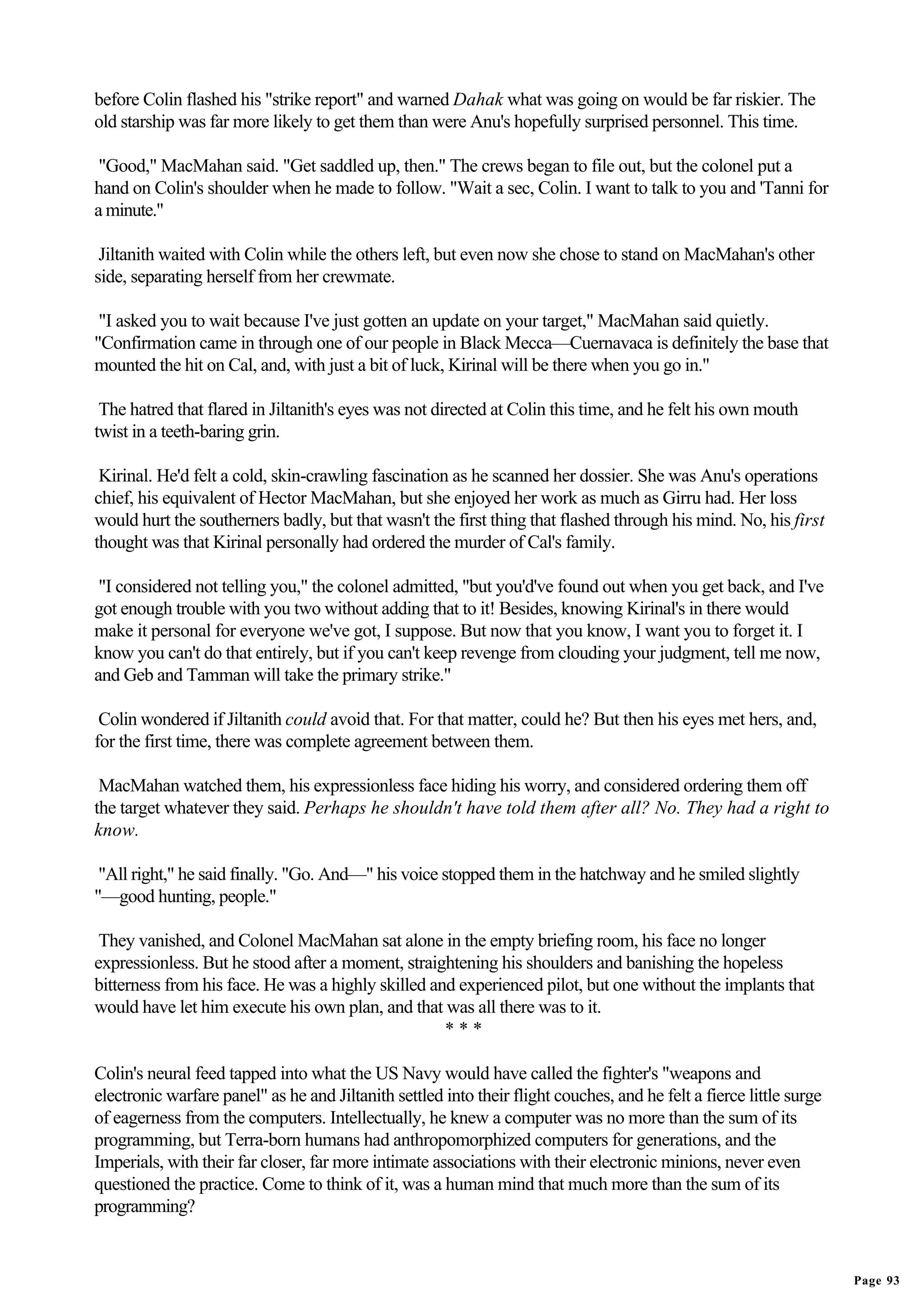 before Colin flashed his "strike report" and warned Dahak what was going on would be far riskier. The
old starship was far more likely to get them than were Anu's hopefully surprised personnel. This time.

 "Good," MacMahan said. "Get saddled up, then." The crews began to file out, but the colonel put a
hand on Colin's shoulder when he made to follow. "Wait a sec, Colin. I want to talk to you and 'Tanni for
a minute."

 Jiltanith waited with Colin while the others left, but even now she chose to stand on MacMahan's other
side, separating herself from her crewmate.

 "I asked you to wait because I've just gotten an update on your target," MacMahan said quietly.
"Confirmation came in through one of our people in Black Mecca—Cuernavaca is definitely the base that
mounted the hit on Cal, and, with just a bit of luck, Kirinal will be there when you go in."

 The hatred that flared in Jiltanith's eyes was not directed at Colin this time, and he felt his own mouth
twist in a teeth-baring grin.

 Kirinal. He'd felt a cold, skin-crawling fascination as he scanned her dossier. She was Anu's operations
chief, his equivalent of Hector MacMahan, but she enjoyed her work as much as Girru had. Her loss
would hurt the southerners badly, but that wasn't the first thing that flashed through his mind. No, his first
thought was that Kirinal personally had ordered the murder of Cal's family.

 "I considered not telling you," the colonel admitted, "but you'd've found out when you get back, and I've
got enough trouble with you two without adding that to it! Besides, knowing Kirinal's in there would
make it personal for everyone we've got, I suppose. But now that you know, I want you to forget it. I
know you can't do that entirely, but if you can't keep revenge from clouding your judgment, tell me now,
and Geb and Tamman will take the primary strike."

 Colin wondered if Jiltanith could avoid that. For that matter, could he? But then his eyes met hers, and,
for the first time, there was complete agreement between them.

 MacMahan watched them, his expressionless face hiding his worry, and considered ordering them off
the target whatever they said. Perhaps he shouldn't have told them after all? No. They had a right to
know.

 "All right," he said finally. "Go. And—" his voice stopped them in the hatchway and he smiled slightly
"—good hunting, people."

 They vanished, and Colonel MacMahan sat alone in the empty briefing room, his face no longer
expressionless. But he stood after a moment, straightening his shoulders and banishing the hopeless
bitterness from his face. He was a highly skilled and experienced pilot, but one without the implants that
would have let him execute his own plan, and that was all there was to it.
                                                    ***

Colin's neural feed tapped into what the US Navy would have called the fighter's "weapons and
electronic warfare panel" as he and Jiltanith settled into their flight couches, and he felt a fierce little surge
of eagerness from the computers. Intellectually, he knew a computer was no more than the sum of its
programming, but Terra-born humans had anthropomorphized computers for generations, and the
Imperials, with their far closer, far more intimate associations with their electronic minions, never even
questioned the practice. Come to think of it, was a human mind that much more than the sum of its
programming?


                                                                                                                     Page 93
 