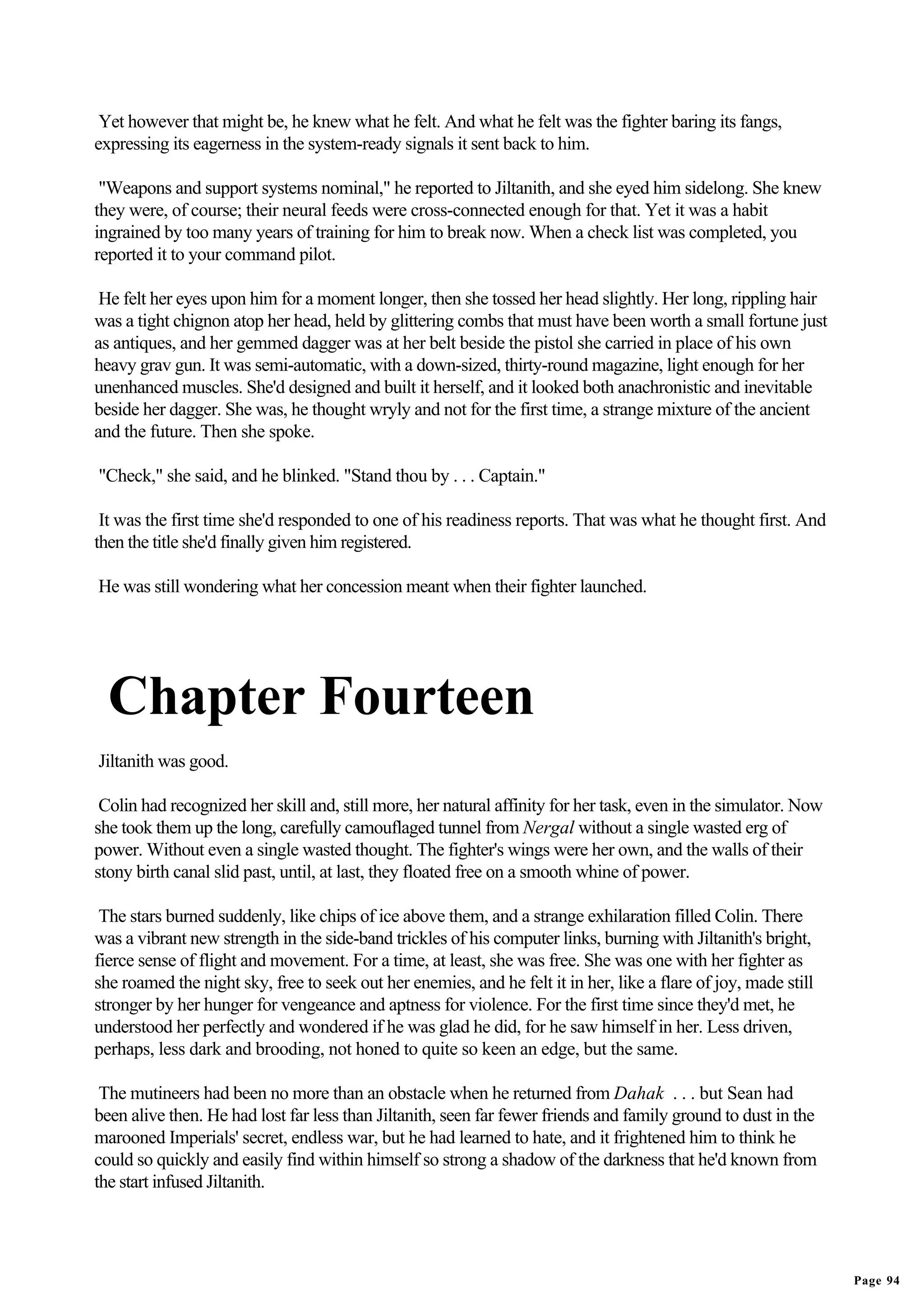 Yet however that might be, he knew what he felt. And what he felt was the fighter baring its fangs,
expressing its eagerness in the system-ready signals it sent back to him.

 "Weapons and support systems nominal," he reported to Jiltanith, and she eyed him sidelong. She knew
they were, of course; their neural feeds were cross-connected enough for that. Yet it was a habit
ingrained by too many years of training for him to break now. When a check list was completed, you
reported it to your command pilot.

 He felt her eyes upon him for a moment longer, then she tossed her head slightly. Her long, rippling hair
was a tight chignon atop her head, held by glittering combs that must have been worth a small fortune just
as antiques, and her gemmed dagger was at her belt beside the pistol she carried in place of his own
heavy grav gun. It was semi-automatic, with a down-sized, thirty-round magazine, light enough for her
unenhanced muscles. She'd designed and built it herself, and it looked both anachronistic and inevitable
beside her dagger. She was, he thought wryly and not for the first time, a strange mixture of the ancient
and the future. Then she spoke.

"Check," she said, and he blinked. "Stand thou by . . . Captain."

 It was the first time she'd responded to one of his readiness reports. That was what he thought first. And
then the title she'd finally given him registered.

He was still wondering what her concession meant when their fighter launched.




  Chapter Fourteen
Jiltanith was good.

 Colin had recognized her skill and, still more, her natural affinity for her task, even in the simulator. Now
she took them up the long, carefully camouflaged tunnel from Nergal without a single wasted erg of
power. Without even a single wasted thought. The fighter's wings were her own, and the walls of their
stony birth canal slid past, until, at last, they floated free on a smooth whine of power.

 The stars burned suddenly, like chips of ice above them, and a strange exhilaration filled Colin. There
was a vibrant new strength in the side-band trickles of his computer links, burning with Jiltanith's bright,
fierce sense of flight and movement. For a time, at least, she was free. She was one with her fighter as
she roamed the night sky, free to seek out her enemies, and he felt it in her, like a flare of joy, made still
stronger by her hunger for vengeance and aptness for violence. For the first time since they'd met, he
understood her perfectly and wondered if he was glad he did, for he saw himself in her. Less driven,
perhaps, less dark and brooding, not honed to quite so keen an edge, but the same.

 The mutineers had been no more than an obstacle when he returned from Dahak . . . but Sean had
been alive then. He had lost far less than Jiltanith, seen far fewer friends and family ground to dust in the
marooned Imperials' secret, endless war, but he had learned to hate, and it frightened him to think he
could so quickly and easily find within himself so strong a shadow of the darkness that he'd known from
the start infused Jiltanith.




                                                                                                                 Page 94
 