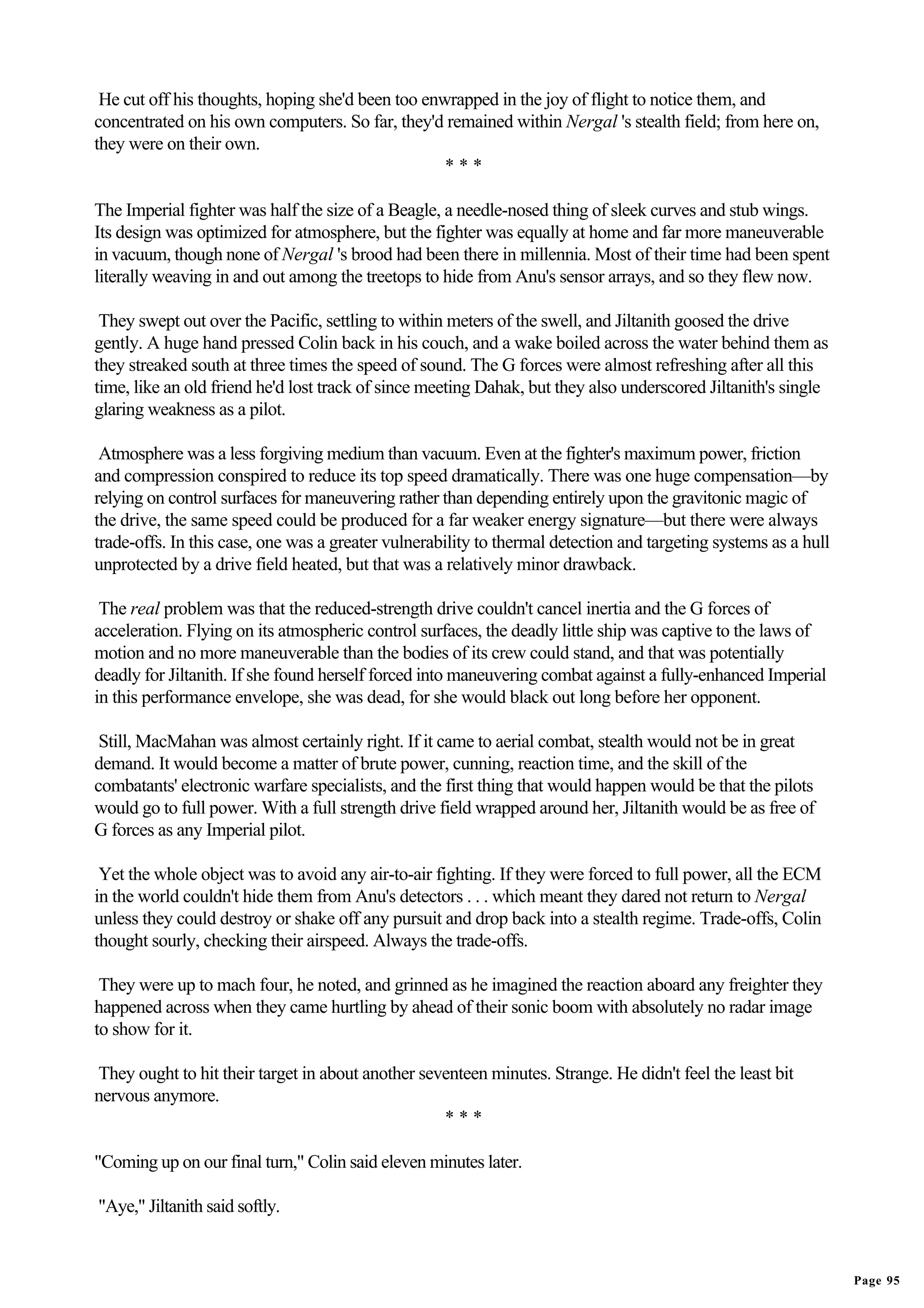 He cut off his thoughts, hoping she'd been too enwrapped in the joy of flight to notice them, and
concentrated on his own computers. So far, they'd remained within Nergal 's stealth field; from here on,
they were on their own.
                                                   ***

The Imperial fighter was half the size of a Beagle, a needle-nosed thing of sleek curves and stub wings.
Its design was optimized for atmosphere, but the fighter was equally at home and far more maneuverable
in vacuum, though none of Nergal 's brood had been there in millennia. Most of their time had been spent
literally weaving in and out among the treetops to hide from Anu's sensor arrays, and so they flew now.

 They swept out over the Pacific, settling to within meters of the swell, and Jiltanith goosed the drive
gently. A huge hand pressed Colin back in his couch, and a wake boiled across the water behind them as
they streaked south at three times the speed of sound. The G forces were almost refreshing after all this
time, like an old friend he'd lost track of since meeting Dahak, but they also underscored Jiltanith's single
glaring weakness as a pilot.

 Atmosphere was a less forgiving medium than vacuum. Even at the fighter's maximum power, friction
and compression conspired to reduce its top speed dramatically. There was one huge compensation—by
relying on control surfaces for maneuvering rather than depending entirely upon the gravitonic magic of
the drive, the same speed could be produced for a far weaker energy signature—but there were always
trade-offs. In this case, one was a greater vulnerability to thermal detection and targeting systems as a hull
unprotected by a drive field heated, but that was a relatively minor drawback.

 The real problem was that the reduced-strength drive couldn't cancel inertia and the G forces of
acceleration. Flying on its atmospheric control surfaces, the deadly little ship was captive to the laws of
motion and no more maneuverable than the bodies of its crew could stand, and that was potentially
deadly for Jiltanith. If she found herself forced into maneuvering combat against a fully-enhanced Imperial
in this performance envelope, she was dead, for she would black out long before her opponent.

 Still, MacMahan was almost certainly right. If it came to aerial combat, stealth would not be in great
demand. It would become a matter of brute power, cunning, reaction time, and the skill of the
combatants' electronic warfare specialists, and the first thing that would happen would be that the pilots
would go to full power. With a full strength drive field wrapped around her, Jiltanith would be as free of
G forces as any Imperial pilot.

 Yet the whole object was to avoid any air-to-air fighting. If they were forced to full power, all the ECM
in the world couldn't hide them from Anu's detectors . . . which meant they dared not return to Nergal
unless they could destroy or shake off any pursuit and drop back into a stealth regime. Trade-offs, Colin
thought sourly, checking their airspeed. Always the trade-offs.

 They were up to mach four, he noted, and grinned as he imagined the reaction aboard any freighter they
happened across when they came hurtling by ahead of their sonic boom with absolutely no radar image
to show for it.

They ought to hit their target in about another seventeen minutes. Strange. He didn't feel the least bit
nervous anymore.
                                                   ***

"Coming up on our final turn," Colin said eleven minutes later.

"Aye," Jiltanith said softly.


                                                                                                                 Page 95
 