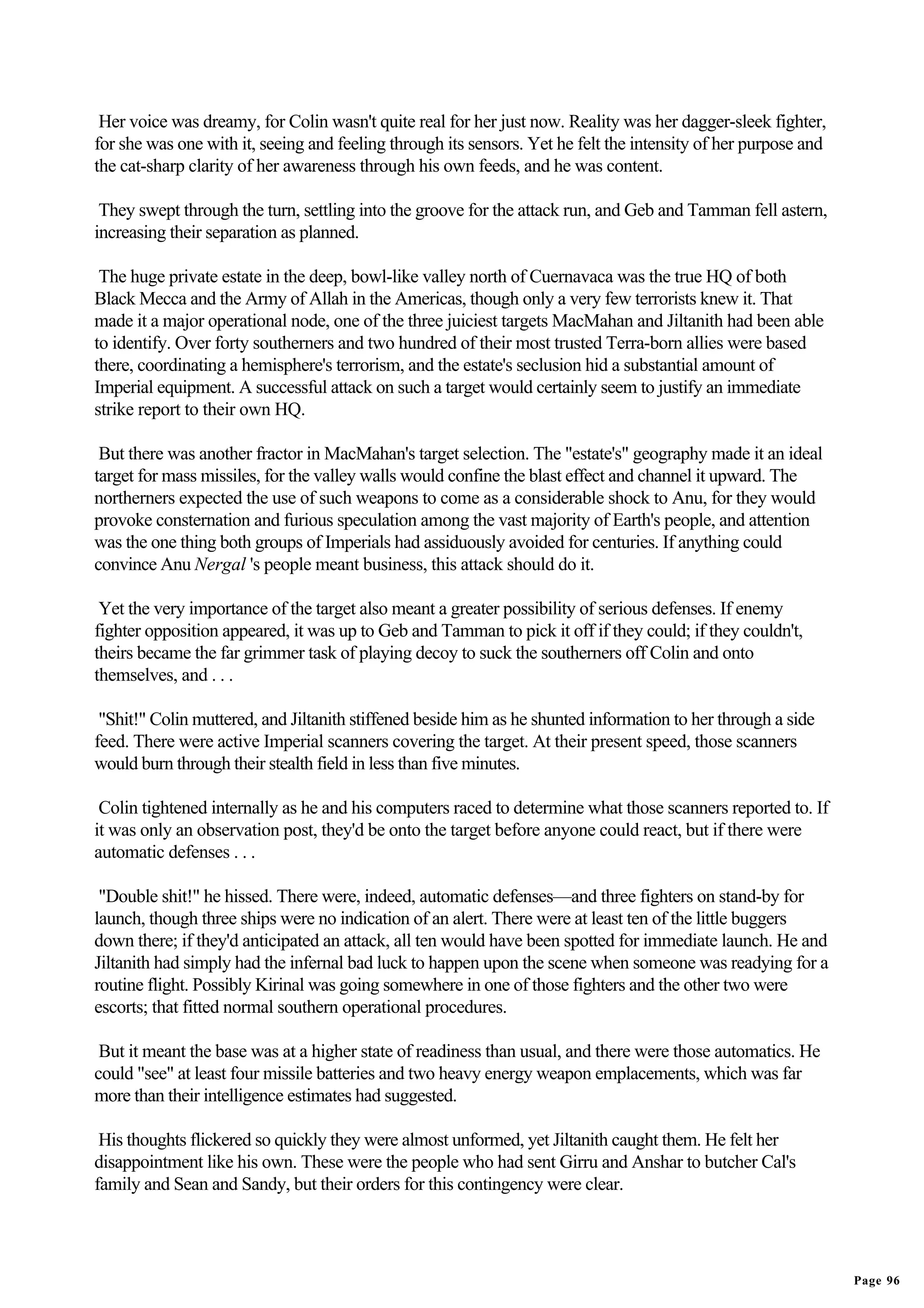 Her voice was dreamy, for Colin wasn't quite real for her just now. Reality was her dagger-sleek fighter,
for she was one with it, seeing and feeling through its sensors. Yet he felt the intensity of her purpose and
the cat-sharp clarity of her awareness through his own feeds, and he was content.

 They swept through the turn, settling into the groove for the attack run, and Geb and Tamman fell astern,
increasing their separation as planned.

 The huge private estate in the deep, bowl-like valley north of Cuernavaca was the true HQ of both
Black Mecca and the Army of Allah in the Americas, though only a very few terrorists knew it. That
made it a major operational node, one of the three juiciest targets MacMahan and Jiltanith had been able
to identify. Over forty southerners and two hundred of their most trusted Terra-born allies were based
there, coordinating a hemisphere's terrorism, and the estate's seclusion hid a substantial amount of
Imperial equipment. A successful attack on such a target would certainly seem to justify an immediate
strike report to their own HQ.

 But there was another fractor in MacMahan's target selection. The "estate's" geography made it an ideal
target for mass missiles, for the valley walls would confine the blast effect and channel it upward. The
northerners expected the use of such weapons to come as a considerable shock to Anu, for they would
provoke consternation and furious speculation among the vast majority of Earth's people, and attention
was the one thing both groups of Imperials had assiduously avoided for centuries. If anything could
convince Anu Nergal 's people meant business, this attack should do it.

 Yet the very importance of the target also meant a greater possibility of serious defenses. If enemy
fighter opposition appeared, it was up to Geb and Tamman to pick it off if they could; if they couldn't,
theirs became the far grimmer task of playing decoy to suck the southerners off Colin and onto
themselves, and . . .

 "Shit!" Colin muttered, and Jiltanith stiffened beside him as he shunted information to her through a side
feed. There were active Imperial scanners covering the target. At their present speed, those scanners
would burn through their stealth field in less than five minutes.

 Colin tightened internally as he and his computers raced to determine what those scanners reported to. If
it was only an observation post, they'd be onto the target before anyone could react, but if there were
automatic defenses . . .

 "Double shit!" he hissed. There were, indeed, automatic defenses—and three fighters on stand-by for
launch, though three ships were no indication of an alert. There were at least ten of the little buggers
down there; if they'd anticipated an attack, all ten would have been spotted for immediate launch. He and
Jiltanith had simply had the infernal bad luck to happen upon the scene when someone was readying for a
routine flight. Possibly Kirinal was going somewhere in one of those fighters and the other two were
escorts; that fitted normal southern operational procedures.

 But it meant the base was at a higher state of readiness than usual, and there were those automatics. He
could "see" at least four missile batteries and two heavy energy weapon emplacements, which was far
more than their intelligence estimates had suggested.

 His thoughts flickered so quickly they were almost unformed, yet Jiltanith caught them. He felt her
disappointment like his own. These were the people who had sent Girru and Anshar to butcher Cal's
family and Sean and Sandy, but their orders for this contingency were clear.




                                                                                                                Page 96
 