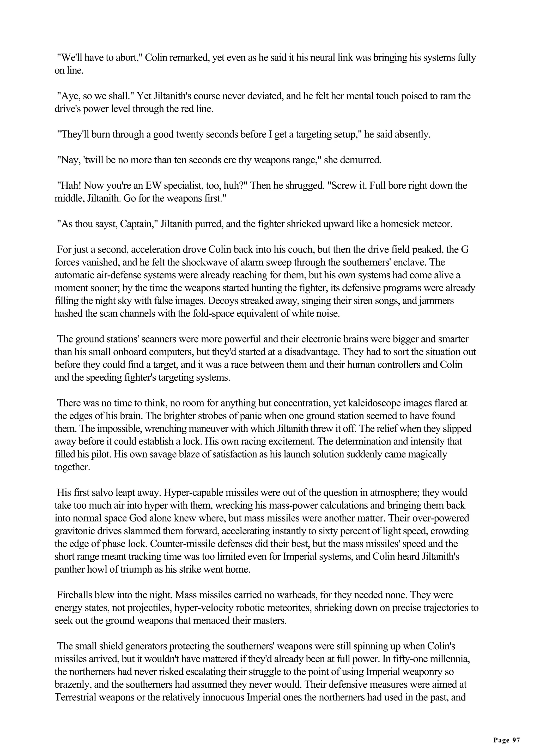 "We'll have to abort," Colin remarked, yet even as he said it his neural link was bringing his systems fully
on line.

"Aye, so we shall." Yet Jiltanith's course never deviated, and he felt her mental touch poised to ram the
drive's power level through the red line.

"They'll burn through a good twenty seconds before I get a targeting setup," he said absently.

"Nay, 'twill be no more than ten seconds ere thy weapons range," she demurred.

"Hah! Now you're an EW specialist, too, huh?" Then he shrugged. "Screw it. Full bore right down the
middle, Jiltanith. Go for the weapons first."

"As thou sayst, Captain," Jiltanith purred, and the fighter shrieked upward like a homesick meteor.

 For just a second, acceleration drove Colin back into his couch, but then the drive field peaked, the G
forces vanished, and he felt the shockwave of alarm sweep through the southerners' enclave. The
automatic air-defense systems were already reaching for them, but his own systems had come alive a
moment sooner; by the time the weapons started hunting the fighter, its defensive programs were already
filling the night sky with false images. Decoys streaked away, singing their siren songs, and jammers
hashed the scan channels with the fold-space equivalent of white noise.

 The ground stations' scanners were more powerful and their electronic brains were bigger and smarter
than his small onboard computers, but they'd started at a disadvantage. They had to sort the situation out
before they could find a target, and it was a race between them and their human controllers and Colin
and the speeding fighter's targeting systems.

 There was no time to think, no room for anything but concentration, yet kaleidoscope images flared at
the edges of his brain. The brighter strobes of panic when one ground station seemed to have found
them. The impossible, wrenching maneuver with which Jiltanith threw it off. The relief when they slipped
away before it could establish a lock. His own racing excitement. The determination and intensity that
filled his pilot. His own savage blaze of satisfaction as his launch solution suddenly came magically
together.

 His first salvo leapt away. Hyper-capable missiles were out of the question in atmosphere; they would
take too much air into hyper with them, wrecking his mass-power calculations and bringing them back
into normal space God alone knew where, but mass missiles were another matter. Their over-powered
gravitonic drives slammed them forward, accelerating instantly to sixty percent of light speed, crowding
the edge of phase lock. Counter-missile defenses did their best, but the mass missiles' speed and the
short range meant tracking time was too limited even for Imperial systems, and Colin heard Jiltanith's
panther howl of triumph as his strike went home.

 Fireballs blew into the night. Mass missiles carried no warheads, for they needed none. They were
energy states, not projectiles, hyper-velocity robotic meteorites, shrieking down on precise trajectories to
seek out the ground weapons that menaced their masters.

 The small shield generators protecting the southerners' weapons were still spinning up when Colin's
missiles arrived, but it wouldn't have mattered if they'd already been at full power. In fifty-one millennia,
the northerners had never risked escalating their struggle to the point of using Imperial weaponry so
brazenly, and the southerners had assumed they never would. Their defensive measures were aimed at
Terrestrial weapons or the relatively innocuous Imperial ones the northerners had used in the past, and


                                                                                                                Page 97
 