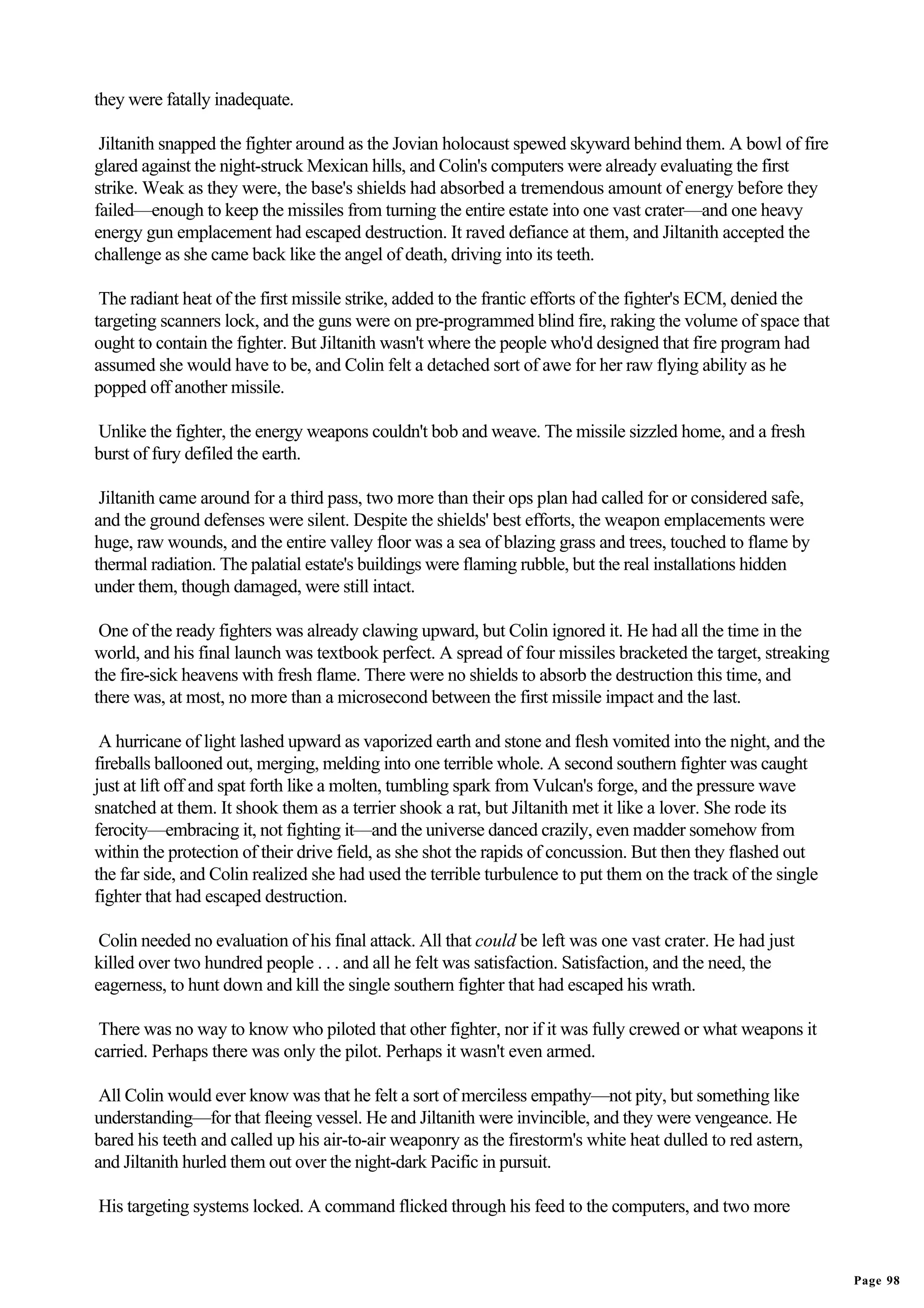 they were fatally inadequate.

 Jiltanith snapped the fighter around as the Jovian holocaust spewed skyward behind them. A bowl of fire
glared against the night-struck Mexican hills, and Colin's computers were already evaluating the first
strike. Weak as they were, the base's shields had absorbed a tremendous amount of energy before they
failed—enough to keep the missiles from turning the entire estate into one vast crater—and one heavy
energy gun emplacement had escaped destruction. It raved defiance at them, and Jiltanith accepted the
challenge as she came back like the angel of death, driving into its teeth.

 The radiant heat of the first missile strike, added to the frantic efforts of the fighter's ECM, denied the
targeting scanners lock, and the guns were on pre-programmed blind fire, raking the volume of space that
ought to contain the fighter. But Jiltanith wasn't where the people who'd designed that fire program had
assumed she would have to be, and Colin felt a detached sort of awe for her raw flying ability as he
popped off another missile.

Unlike the fighter, the energy weapons couldn't bob and weave. The missile sizzled home, and a fresh
burst of fury defiled the earth.

 Jiltanith came around for a third pass, two more than their ops plan had called for or considered safe,
and the ground defenses were silent. Despite the shields' best efforts, the weapon emplacements were
huge, raw wounds, and the entire valley floor was a sea of blazing grass and trees, touched to flame by
thermal radiation. The palatial estate's buildings were flaming rubble, but the real installations hidden
under them, though damaged, were still intact.

 One of the ready fighters was already clawing upward, but Colin ignored it. He had all the time in the
world, and his final launch was textbook perfect. A spread of four missiles bracketed the target, streaking
the fire-sick heavens with fresh flame. There were no shields to absorb the destruction this time, and
there was, at most, no more than a microsecond between the first missile impact and the last.

 A hurricane of light lashed upward as vaporized earth and stone and flesh vomited into the night, and the
fireballs ballooned out, merging, melding into one terrible whole. A second southern fighter was caught
just at lift off and spat forth like a molten, tumbling spark from Vulcan's forge, and the pressure wave
snatched at them. It shook them as a terrier shook a rat, but Jiltanith met it like a lover. She rode its
ferocity—embracing it, not fighting it—and the universe danced crazily, even madder somehow from
within the protection of their drive field, as she shot the rapids of concussion. But then they flashed out
the far side, and Colin realized she had used the terrible turbulence to put them on the track of the single
fighter that had escaped destruction.

 Colin needed no evaluation of his final attack. All that could be left was one vast crater. He had just
killed over two hundred people . . . and all he felt was satisfaction. Satisfaction, and the need, the
eagerness, to hunt down and kill the single southern fighter that had escaped his wrath.

 There was no way to know who piloted that other fighter, nor if it was fully crewed or what weapons it
carried. Perhaps there was only the pilot. Perhaps it wasn't even armed.

 All Colin would ever know was that he felt a sort of merciless empathy—not pity, but something like
understanding—for that fleeing vessel. He and Jiltanith were invincible, and they were vengeance. He
bared his teeth and called up his air-to-air weaponry as the firestorm's white heat dulled to red astern,
and Jiltanith hurled them out over the night-dark Pacific in pursuit.

His targeting systems locked. A command flicked through his feed to the computers, and two more


                                                                                                               Page 98
 