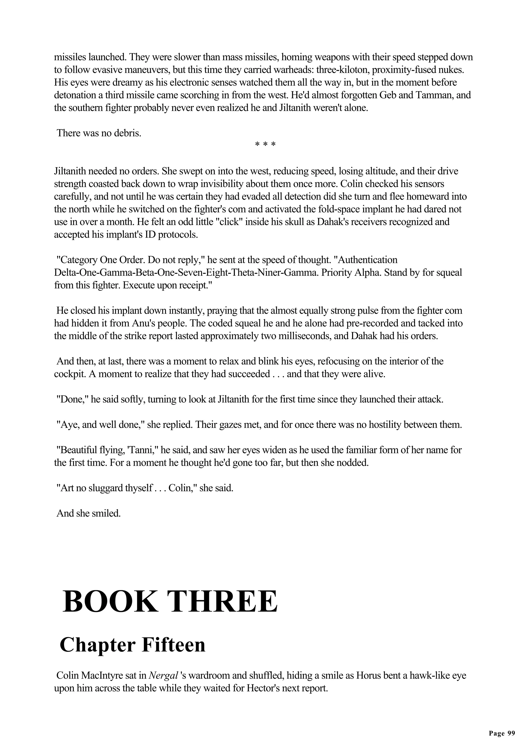 missiles launched. They were slower than mass missiles, homing weapons with their speed stepped down
to follow evasive maneuvers, but this time they carried warheads: three-kiloton, proximity-fused nukes.
His eyes were dreamy as his electronic senses watched them all the way in, but in the moment before
detonation a third missile came scorching in from the west. He'd almost forgotten Geb and Tamman, and
the southern fighter probably never even realized he and Jiltanith weren't alone.

There was no debris.
                                                     ***

Jiltanith needed no orders. She swept on into the west, reducing speed, losing altitude, and their drive
strength coasted back down to wrap invisibility about them once more. Colin checked his sensors
carefully, and not until he was certain they had evaded all detection did she turn and flee homeward into
the north while he switched on the fighter's com and activated the fold-space implant he had dared not
use in over a month. He felt an odd little "click" inside his skull as Dahak's receivers recognized and
accepted his implant's ID protocols.

 "Category One Order. Do not reply," he sent at the speed of thought. "Authentication
Delta-One-Gamma-Beta-One-Seven-Eight-Theta-Niner-Gamma. Priority Alpha. Stand by for squeal
from this fighter. Execute upon receipt."

 He closed his implant down instantly, praying that the almost equally strong pulse from the fighter com
had hidden it from Anu's people. The coded squeal he and he alone had pre-recorded and tacked into
the middle of the strike report lasted approximately two milliseconds, and Dahak had his orders.

 And then, at last, there was a moment to relax and blink his eyes, refocusing on the interior of the
cockpit. A moment to realize that they had succeeded . . . and that they were alive.

"Done," he said softly, turning to look at Jiltanith for the first time since they launched their attack.

"Aye, and well done," she replied. Their gazes met, and for once there was no hostility between them.

 "Beautiful flying, 'Tanni," he said, and saw her eyes widen as he used the familiar form of her name for
the first time. For a moment he thought he'd gone too far, but then she nodded.

"Art no sluggard thyself . . . Colin," she said.

And she smiled.




  BOOK THREE
 Chapter Fifteen
Colin MacIntyre sat in Nergal 's wardroom and shuffled, hiding a smile as Horus bent a hawk-like eye
upon him across the table while they waited for Hector's next report.



                                                                                                            Page 99
 