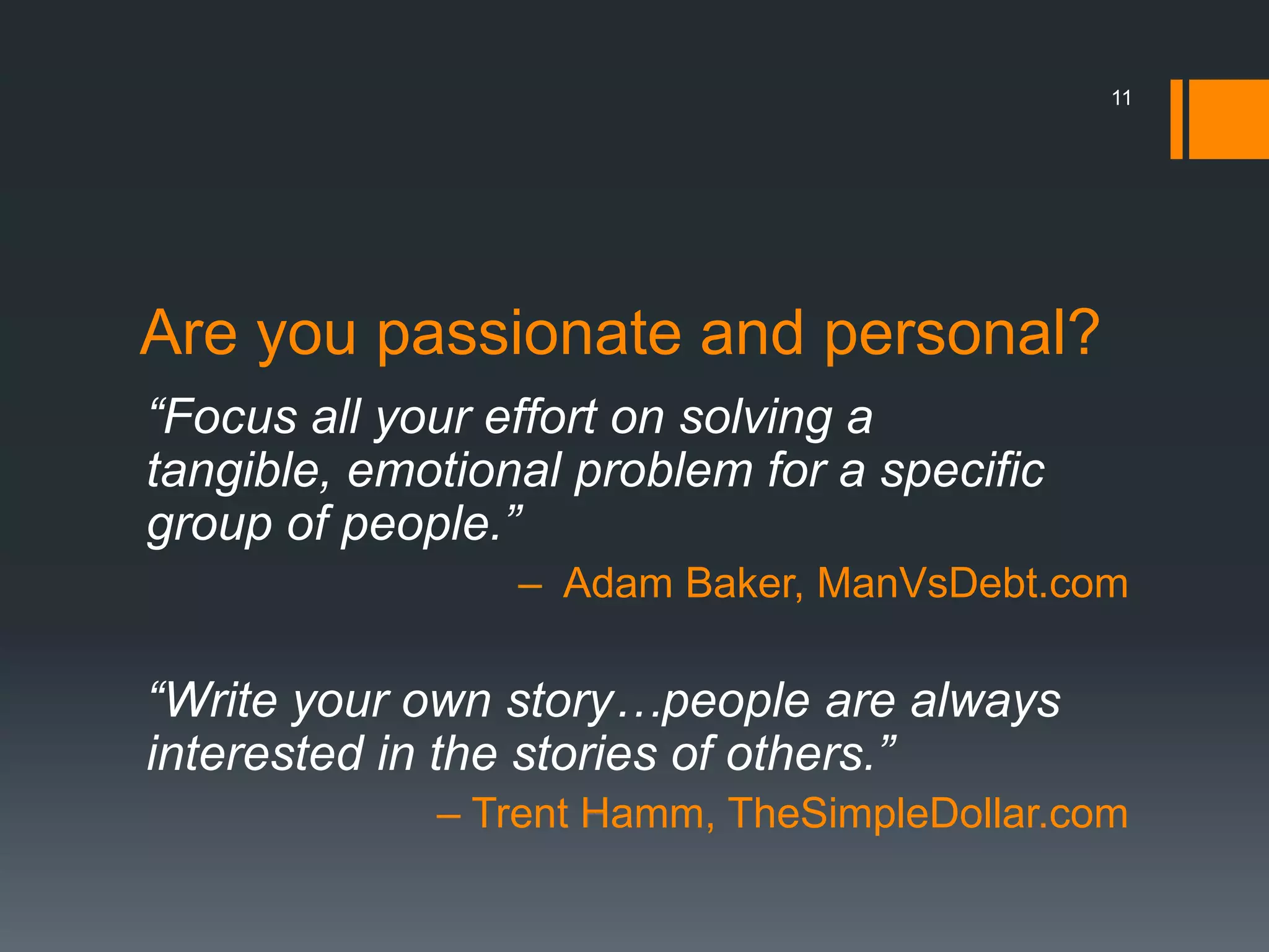 11




Are you passionate and personal?
“Focus all your effort on solving a
tangible, emotional problem for a specific
group of people.”
                 – Adam Baker, ManVsDebt.com

“Write your own story…people are always
interested in the stories of others.”
             – Trent Hamm, TheSimpleDollar.com
 