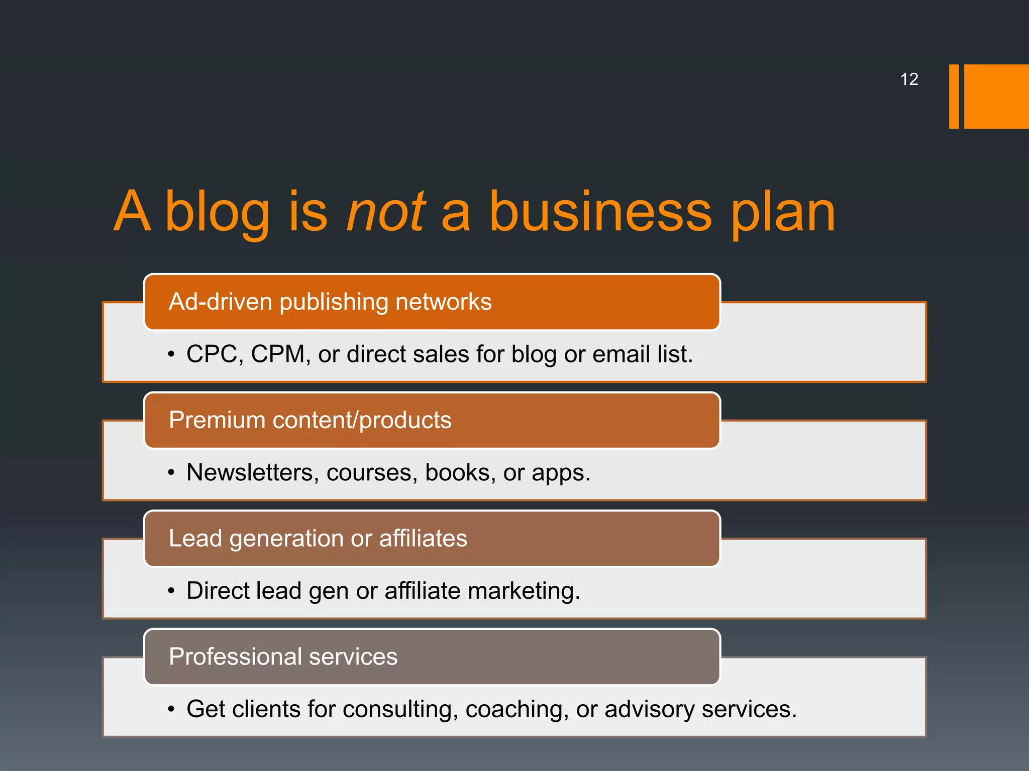 12




A blog is not a business plan
  Ad-driven publishing networks

  • CPC, CPM, or direct sales for blog or email list.

  Premium content/products

  • Newsletters, courses, books, or apps.

  Lead generation or affiliates

  • Direct lead gen or affiliate marketing.

  Professional services

  • Get clients for consulting, coaching, or advisory services.
 