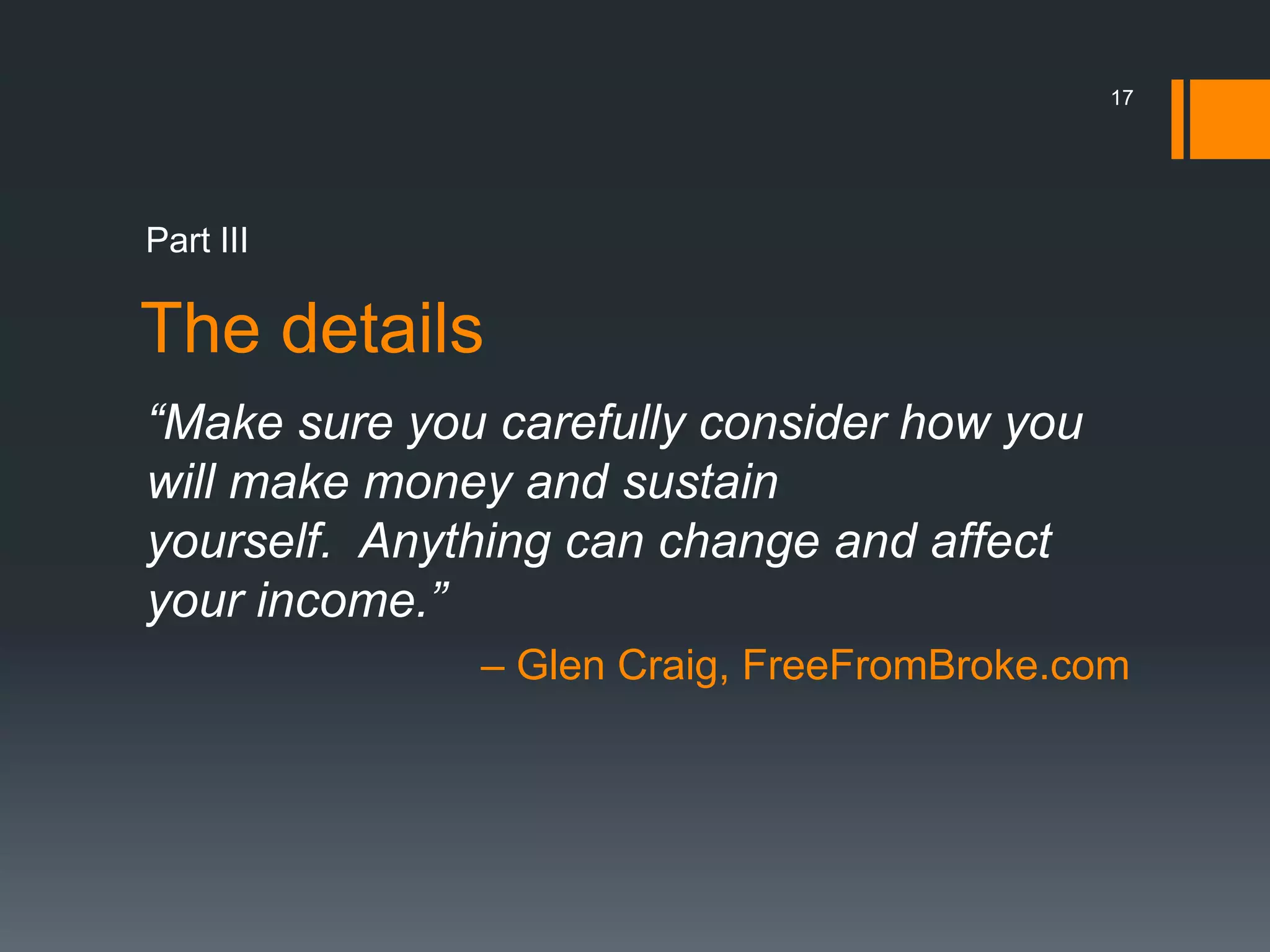 17




Part III

The details
“Make sure you carefully consider how you
will make money and sustain
yourself. Anything can change and affect
your income.”
              – Glen Craig, FreeFromBroke.com
 