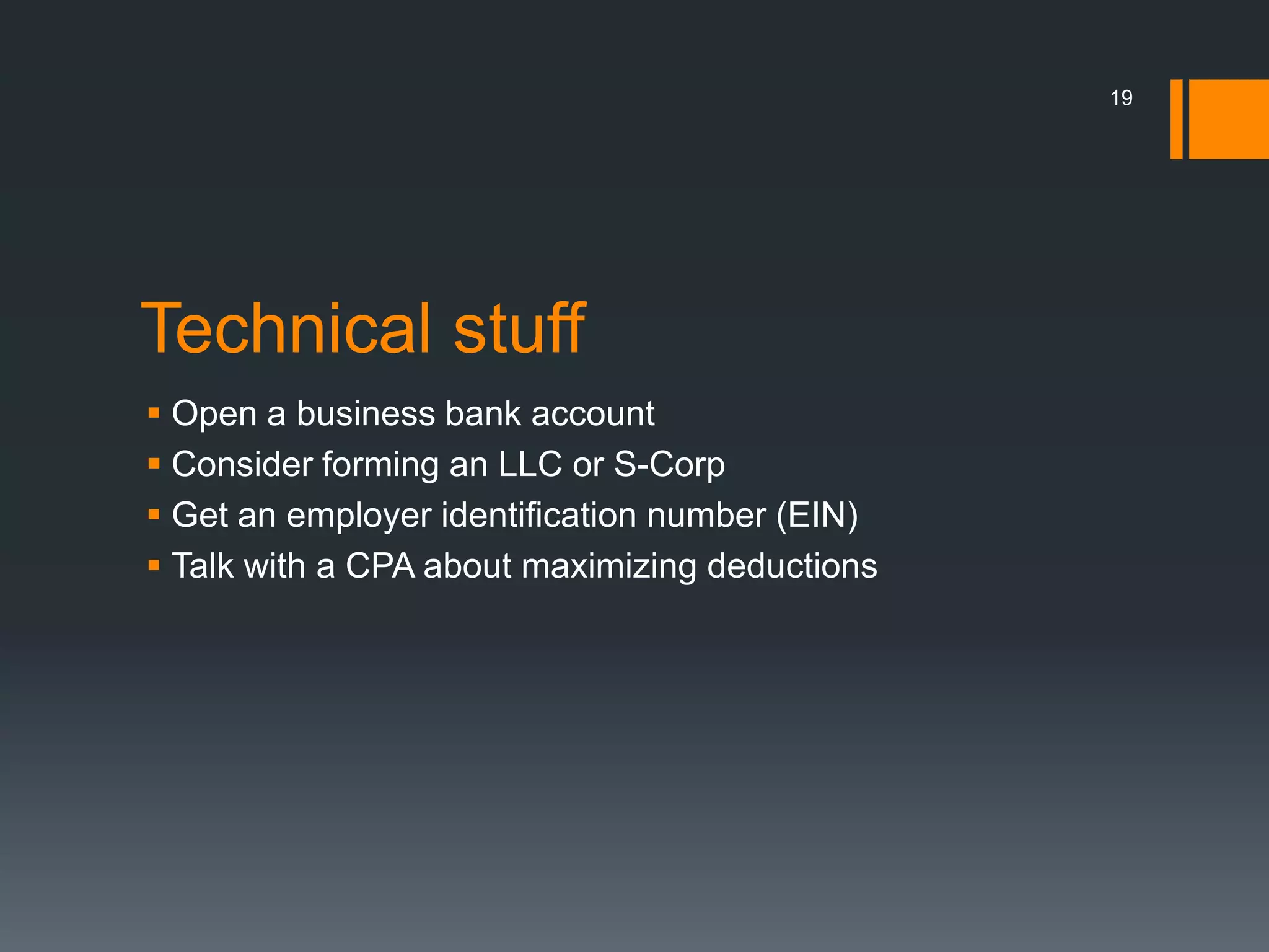 19




Technical stuff
 Open a business bank account
 Consider forming an LLC or S-Corp
 Get an employer identification number (EIN)
 Talk with a CPA about maximizing deductions
 