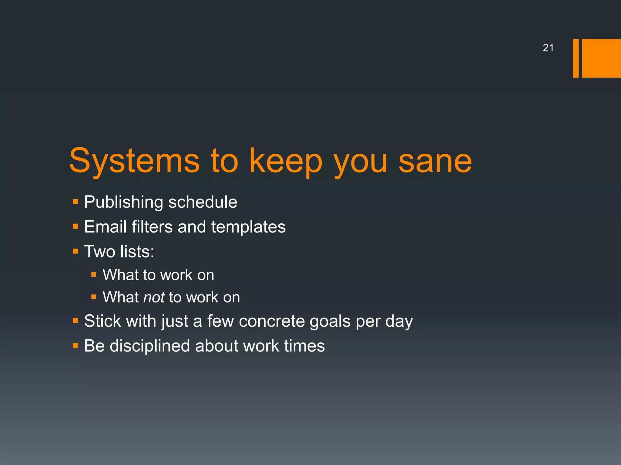 21




Systems to keep you sane
 Publishing schedule
 Email filters and templates
 Two lists:
   What to work on
   What not to work on
 Stick with just a few concrete goals per day
 Be disciplined about work times
 