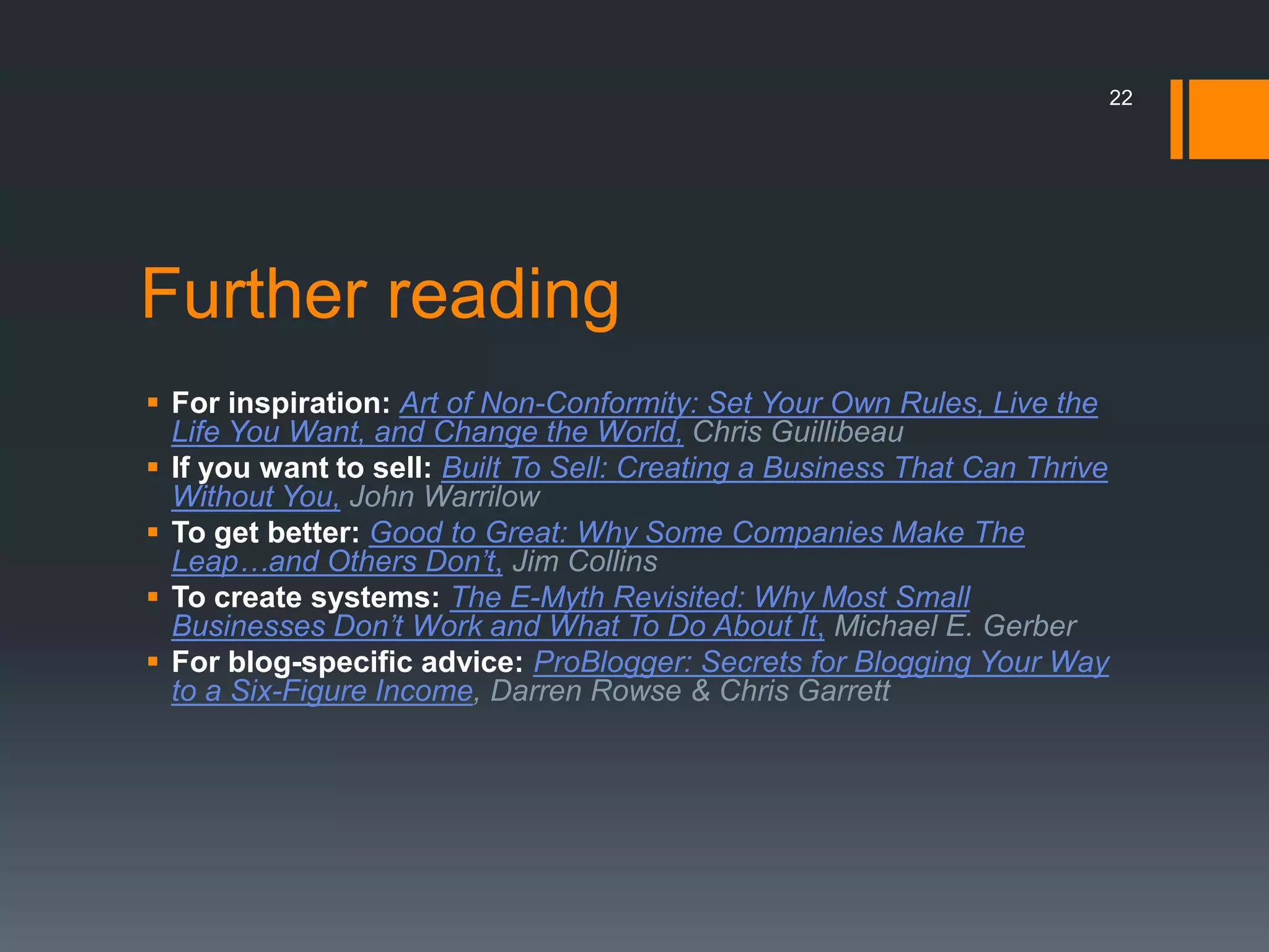22




Further reading
 For inspiration: Art of Non-Conformity: Set Your Own Rules, Live the
  Life You Want, and Change the World, Chris Guillibeau
 If you want to sell: Built To Sell: Creating a Business That Can Thrive
  Without You, John Warrilow
 To get better: Good to Great: Why Some Companies Make The
  Leap…and Others Don’t, Jim Collins
 To create systems: The E-Myth Revisited: Why Most Small
  Businesses Don’t Work and What To Do About It, Michael E. Gerber
 For blog-specific advice: ProBlogger: Secrets for Blogging Your Way
  to a Six-Figure Income, Darren Rowse & Chris Garrett
 