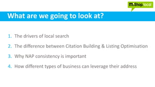 What are we going to look at?
1. The drivers of local search
2. The difference between Citation Building & Listing Optimisation
3. Why NAP consistency is important
4. How different types of business can leverage their address
 