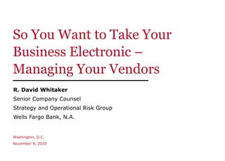 So You Want to Take Your Business Electronic –  Managing Your Vendors R. David Whitaker Senior Company Counsel Strategy and Operational Risk Group Wells Fargo Bank, N.A. Washington, D.C. November 9, 2010 