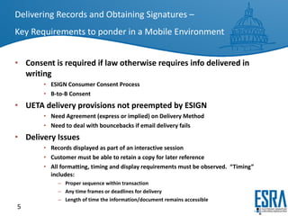 Delivering Records and Obtaining Signatures –   Key Requirements to ponder in a Mobile Environment Consent is required if law otherwise requires info delivered in writing ESIGN Consumer Consent Process B-to-B Consent UETA delivery provisions not preempted by ESIGN Need Agreement (express or implied) on Delivery Method Need to deal with bouncebacks if email delivery fails Delivery Issues Records displayed as part of an interactive session  Customer must be able to retain a copy for later reference All formatting, timing and display requirements must be observed.  “Timing” includes: Proper sequence within transaction Any time frames or deadlines for delivery Length of time the information/document remains accessible 