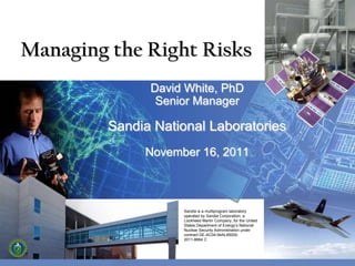 Managing the Right Risks
               David White, PhD
                Senior Manager

         Sandia National Laboratories
              November 16, 2011



                    Sandia is a multiprogram laboratory
                    operated by Sandia Corporation, a
                    Lockheed Martin Company, for the United
                    States Department of Energy’s National
                    Nuclear Security Administration under
                    contract DE-AC04-94AL85000.
                    2011-8664 C
 