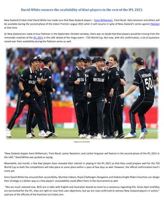 David White ensures the availability of Kiwi players in the rest of the IPL 2021
New Zealand Cricket chief David White has made sure that New Zealand players – Kane Williamson, Trent Boult, Kyle Jamieson and others will
be available during the second phase of the Indian Premier League 2021 when it will resume in spite of New Zealand’s series against Pakistan
at that time.
As New Zealand are ready to tour Pakistan in the September-October window, there was no doubt that Kiwi players would be missing from the
remainder matches of the IPL 2021 in the UAE ahead of the mega event – T20 World Cup. But now, with this confirmation, a lot of questions
raised over their availability during the Pakistan series as well.
Image source by twitter
“New Zealand skipper Kane Williamson, Trent Boult, James Neesham, and Lockie Ferguson will feature in the second phase of the IPL 2021 in
the UAE,” David White was quoted as saying.
Meanwhile, last month, a few Kiwi players have revealed their interest in playing in the IPL 2021 so that they could prepare well for the T20
World Cup as both the competitions will take place at same place within a span of few days as well. However, the official confirmation hasn’t
come yet.
Since David White has ensured their accessibility, Mumbai Indians, Royal Challengers Bangalore and Kolkata Knight Riders franchise can design
their strategy in a better way as a few players’ unavailability could affect them in the tournament as well.
“We are much relieved now. BCCI are in talks with English and Australian boards to come to a consensus regarding this. Given April and May
are earmarked for the IPL, they are right to raise their own objections, but we are now confirmed to witness New Zealand players in action,”
said one of the officials of the franchise to Cricket.com.
 