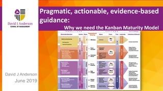 Copyright David J Anderson School of Management Inc Email: dja@djaa.com
David J Anderson
June 2019
Pragmatic, actionable, evidence-based
guidance:
Why we need the Kanban Maturity Model
 