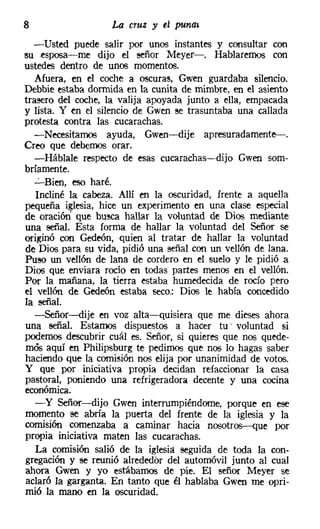 8                  La cruz y el puna»
   -Usted puede salir por unos instantes y consultar con
su esposa-e-me dijo el señor Meyer-. Hablaremos con
ustedes dentro de unos momentos.
   Afuera, en el coche a oscuras, Gwen guardaba silencio.
Debbie estaba dormida en la cunita de mimbre, en el asiento
trasero del coche, la valija apoyada junto a ella, empacada
y lista. Y en el silencio de Gwen ee trasuntaba una callada
protesta contra las cucarachas.
   -Necesitamos ayuda, Gwen-dije apresuradamente->.
Creo que debemos orar.
   -Háblale respecto de esas cucarachas-dijo Gwen som-
bríamente.
   "':'-Bien, eso haré.
   Incliné la cabeza. Allí en la oscuridad, frente a aquella
pequeña iglesia, hice un experimento en una clase especial
de oración que busca hallar la voluntad de Dios mediante
una señal. Esta forma de hallar la voluntad del Señor se
originó con Gedeón, quien al tratar de hallar la voluntad
de Dios para su vida, pidió una señal con un vellón de lana.
Puso un vellón de lana de cordero en el suelo y le pidió a
Dios que enviara rocío en todas partes menos en el vellón.
Por la mañana, la tierra estaba humedecida de rocío pero
el vellón de Gedeón estaba seco: Dios le había concedido
la señal.
   -Señor-dije en voz alta-quisiera que me dieses ahora
una señal. Estamos dispuestos a hacer tu voluntad si
podernos descubrir cuál es. Señor, si quieres que nos quede-
mós aquí en Philipsburg te pedirnos que nos lo hagas saber
haciendo que la comisión nos elija por unanimidad de votos.
y que por iniciativa propia decidan refaccionar la casa
pastoral, poniendo una refrigeradora decente y una cocina
económica.
   - y Señor-dijo Gwen interrumpiéndome, porque en ese
momento se abría la puerta del frente de la iglesia y la
comisión comenzaba a caminar hacia nosotros--que por
propia iniciativa maten las cucarachas.
   La comisión salió de la iglesia seguida de toda la con-
gregación y se reunió alrededor del automóvil junto al cual
ahora Gwen y yo estábamos de pie. El señor Meyer se
aclaró la garganta. En tanto que él hablaba Gwen me opri-
mió la mano en la oscuridad.
 