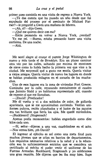 98                 La cruz y el puñal
primer paro consistía en una visita de regreso a Nueva York.
  -¿Te das cuenta que ha pasado un año desde que fui
expulsado del proceso por el asesinato de Michael Far-
rner?-le pregunté a Gwen una mañana de febrero.
  -¿Ah, sí?-dijo Gwen.
  -¿Qué me quieres decir con eso?
  -Estás pensando en volver a Nueva York, ¿verdad?
  Yo me reí. -Bueno, estaba pensando hacer una visita
cortísima. De una noche.
  -Ahá.


  Me sentí alegre al cruzar el puente Jorge Wáshington de
nuevo y más tarde el de' Brooklyn, Era un placer caminar
otra vez por las calles, saltando por encima de montones
de nieve como lo había hecho la primera vez que vine a la
ciudad. Me sorprendí qué a gusto me sentía. Quería visitar
a viejos amigos. Quería visitar de nuevo los lugares en donde
se habían producido milagros en el corazón de los mucha-
chos.
  Uno de esos lugares era la zona de viviendas Fort Greene.
Caminaba por la calle, repasando mentalmente el cuadro
que Jaimito Stahl y yo habíamos representado allí, cuando
de repente oí que me llamaban.
  -¡David! ¡Predicador!
  Me dí vuelta y vi a dos roldados de color, de gallarda
apariencia, que se me aproximaban corriendo. Vestían uni-
formes pulcros, recién planchados y el lustre de los zapatos
era tan brillante que hería los ojos. Me quedé mirándolos.
-¡Buckboard! [Stagecoach!
   Apenas podía reconocerlos: habían engordado corno diez
kilos cada uno.
  -Sí, señor-dijeron a una voz, cuadrándose en el acto.
-Nos vemosbien, ¿eh David?
   El ingresar al ejército es así como una meta final para
muchos jóvenes que se crían en barrios de departamentos.
Los requisitos necesarios relativos a la salud y a la educa-
ción ron lo suficientemente estrictos que se considera un
certificado al mérito el poder vestir el uniforme de las
Fuerzas Armadas. Buckboard, Stagecoach y yo celebramos
una gran reunión. Me dijeron que les iba muy bien. Supe
 