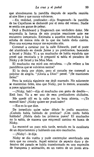 La cruz y el puñal                    99
que abandonaron la pandilla después de aquella reunión
al aire libre y que nunca volvieron.
   -En realidad, predicador-dijo Stagecoach-la pandilla
de los Capellanes se desbandó por el resto del veraneo Nadie
se sentía con ganas de pelear.
   Dejé a Buckboard y Stagecoach con verdadero dolor. Me
sorprendía la fuerza de mis propias reacciones ante ese
encuentro inesperado. Estimaba a aquellos muchachos y los
echaba de menos más de lo que me había dado cuenta.
Pero una sorpresa mayor me esperaba aún.
   Comencé a caminar por la calle Edwards, pasé el poste
del alumbrado en donde Jaime y yo predicamos, buscando
a Israel y Nicky. Vi a un muchacho de habla española que
pensé que reconocía y le pregunté si sabía el paradero de
Nicky y de Israel y los Mau Mau,
   El muchacho me miró con extrañeza. -¿Se refiere a los
pandilleros que se volvieron santos?
   El lo decía por chiste, pero el corazón me comenzó a
palpitar de alegría. "[Gloria a Dios!" pensé. "jSe mantienen
fieles!"
   Pero la noticia siguiente me dejó mareado. No solamente
se mantenían fieles, sino que Nicky, por lo menos, avanzaba
a pasos agigantados,
   -jNicky, bah!-dijo el muchacho con gesto de desdén-o
Está loco. Va a ser uno de esos predicadores chiflados.
   Me quedé allí en la calle con la boca abierta. -¿Te
entendí bien? ¿Nicky quiere ser ptedicedet?
   -Eso es lo que dice.
   De inmediato quise saber dónde lo podía encontrar.
 ¿Cuándo había hablado de predicar? ¿Con quién había
hablado? ¿Había dado los primeros pasos? El muchacho
no lo sabía, de manera que emprendí camino en busca de
Nicky.
   Lo encontré un poco más tarde, sentado en la escalinata
de un departamento y hablando con otro muchacho.
   -¡Nicky!-le dije.
   Nicky se dio vuelta y pude contemplar asombrado una
 cara que no conocía. Aquel exterior de aspecto duro y de-
 fensivo del pasado se había transformado en una expresión
 de franqueza y animación, en un rostro de un joven atra-
 