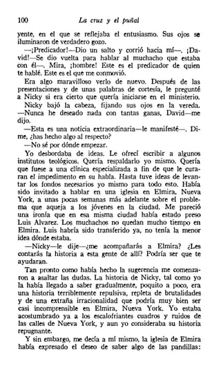 100                 La cruz y el puñal
vente, en el que se reflejaba el entusiasmo. Sus ojos se
iluminaron de verdadero gozo.
   -¡Predicador!-Dio un salto y corrió hacia mí-o [Da-
vid!-Se dio vuelta para hablar al muchacho que estaba
con él-o Mira, ¡hombre! Este es el predicador de quien
te hablé. Este es el que me conmovió.
   Era algo maravilloso verlo de nuevo. Después de las
presentaciones y de unas palabras de cortesía, le pregunté
a Nicky si era Cierto que quería iniciarse en el ministerio.
   Nicky bajó la cabeza, fijando sus ojos en la vereda.
-Nunca he deseado nada con tantas ganas, David-me
dijo.
   -Esta es una noticia extraordinaria-le manifesté-o Di-
me, ¿has hecho algo al respecto?
   -No sé por dónde empezar.
   Yo desbordaba de ideas. Le ofrecí escribir a algunos
institutos teológicos. Quería respaldarlo yo mismo. Quería
que fuese a una clínica especializada a fin de que le cura-
ran el impedimento en su habla. Hasta tuve ideas de levan-
tar los fondos necesarios yo mismo para todo esto. Había
sido invitado a hablar en una iglesia en Elmira, Nueva
York, a unas pocas semanas más adelante sobre el proble-
ma que aqueja a los jóvenes en la ciudad. Me pareció
una ironía que en esa misma ciudad había estado preso
Luis Alvarez, Los muchachos no quedan mucho tiempo en
Elmira. Luis habría sido transferido ya, no tenía la menor
idea dónde estaba.
   -Nicky-le dije-¿me acompañarás a Elmira? ¿Les
contarás la historia a esta gente de allí? Podría ser que te
ayudaran.
   Tan pronto como había hecho la sugerencia me comenza-
ron a asaltar las dudas. La historia de Nicky, tal como yo
la había llegado a saber gradualmente, poquito a poco, era
una historia terriblemente repulsiva, repleta de brutalidades
y de una extraña irracionalidad que podría muy bien ser
casi incomprensible en Elmira, Nueva York. Yo estaba
acostumbrado ya a los escalofriantes cuadros y ruidos de
las calles de Nueva York, y aun yo consideraba su historia
repugnante.
   Y sin embargo, me decía a mí mismo, la iglesia de Elmira
había expresado el deseo de saber algo de las pandillas:
 