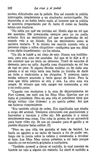 102                 La cruz y el puñal
tuviera dificultades con la policía. Era así cuando la policía
interrogaba simplemente a un muchacho portorriqueño. No
importaba si no había hecho nada, al instante que la policía
se aparecía pregunt-ando por él, tanto él como su familia
tenían que mudarse.
   "No sabía por qué me portaba así. Había algo en mí que
me asustaba. Me preocupaba siempre pero yo no podía
evitarlo. Era un sentimiento así que se apoderaba de mí
cuando veía a un lisiado. Era un sentimiento como si
quisiera matarlo. Y lo mismo me ocurría cuando veía a
personas ciegas o niños chiquititos-s-cualquiera que era débil
o con algún impedimento-yo los odiaba.
   "Un día le hablé a mi viejo de esto. Nunca nos hablába-
mos, pero esta cosa me asustaba. Así que se 10 dije a él y
me contestó que yo tenía un demonio. Trató de sacarme el
demonio, pero no salía. Aquella cosa disparatada en mí fue
de mal en peor. Si alguno llevaba muletas yo les daba una
patada o si un viejo tenía una barba yo trataba de darle
un tirón y maltrataba a los chiquitos. Y mientras tanto
estaba siempre asustado y tenía ganas de llorar. Pero la
cosa que tenía adentro se reía y reía. La otra cosa era
sangre. Al minuto que veía sangre me comenzaba a reir
y no podía parar.
   "Cuando nos mudamos a la casa de departamentos en
 Fort Greene, me metí con los Mau Mau. Querían que yo
 fuera el presidente. Pero en una riña el presidente tiene que
 dirigir tráfico (dar órdenes) y yo quería pelear. Así que
 me hicieron vicepresidente.
   "Era también oficial de orden. Eso significaba que estaba
a cargo del arsenal. Teníamos cinturones con guarniciones y
 bayonetas y navajas y rifles zip, Me gustaba ir y mirar
 simplemente esas cosas. Uno roba la antena de un automóvil
 para hacer rifles zip. Se usa un pasador para el gatillo y se
 pueden disparar balas calibre .22.
   "Pero en una riña me gustaba el bate de beisbol. Le
 hacía un agujero a un tacho de basura a fin de poder ver,
 luego me lo ponía sobre la cabeza y comenzaba a revolear
 el bate. Los Mau Mau nunca peleaban a mi lado porque
 cuando yo me enfurecía golpeaba a cualquiera.
   "También aprendí a clavar el cuchillo, lo cual consiste en
 hacerle un tajo a alguno sin matarlo. Le clavé el cuchillo a
 