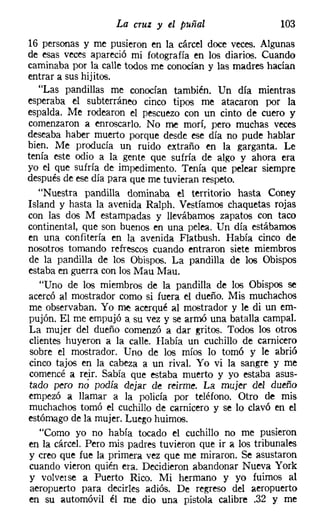 La cruz y el puñal                    103
16 personas y me pusieron en la cárcel doce veces. Algunas
de esas veces apareció mi fotografía en los diarios. Cuando
caminaba por la calle todos me conocían y las madres hacían
entrar a sus hijitos.
   "Las pandillas me conocían también. Un día mientras
esperaba el subterráneo cinco tipos me atacaron por la
espalda. Me rodearon el pescuezo con un cinto de cuero y
comenzaron a enroscarlo. No me morí, pero muchas veces
deseaba haber muerto porque desde ese día no pude hablar
bien. Me producía un ruido extraño en la garganta. Le
tenía este odio a la gente que sufría de algo y ahora era
yo el que sufría de impedimento. Tenía que pelear siempre
después de ese día para que me tuvieran respeto.
   "Nuestra pandilla dominaba el territorio hasta Caney
Island y hasta la avenida Ralph. Vestíamos chaquetas rojas
con las dos M estampadas y llevábamos zapatos con taco
continental, que son buenos en una pelea. Un día estábamos
en una confitería en la avenida Flatbush. Había cinco de
nosotros tomando refrescos cuando entraron siete miembros
 de la pandilla de los Obispos. La pandilla de los Obispos
 estaba en guerra con los Mau Mau,
    "Uno de los miembros de la pandilla de los Obispos se
 acercó al mostrador como si fuera el dueño. Mis muchachos
 me observaban. Yo me acerqué al mostrador y le di un em-
 pujón. El me empujó a su vez y se armó una batalla campal.
 La mujer del dueño comenzó a dar gritos. Todos los otros
 clientes huyeron a la calle. Había un cuchillo de carnicero
 sobre el mostrador. Uno de los míos lo tomó y le abrió
 cinco tajos en la cabeza a un rival. Yo vi la sangre y me
 comencé a reir. Sabía que estaba muerto y yo estaba asus-
 tado pero nó podía dejar de reirrne, La mujer del dueño
 empezó a llamar a la policía por teléfono. Otro de mis
 muchachos tomó el cuchillo de carnicero y se lo clavó en el
 estómago de la mujer. Luego huimos.
    "Como yo no había tocado el cuchillo no me pusieron
 en la cárcel. Pero mis padres tuvieron que ir a los tribunales
 y creo que fue la primera vez que me miraron. Se asustaron
 cuando vieron quién era. Decidieron abandonar Nueva York
 y volverse a Puerto Rico. Mi hermano y yo fuimos al
 aeropuerto para decirles adiós. De regreso del aeropuerto
 en su automóvil él me dio una pistola calibre .32 y me
 