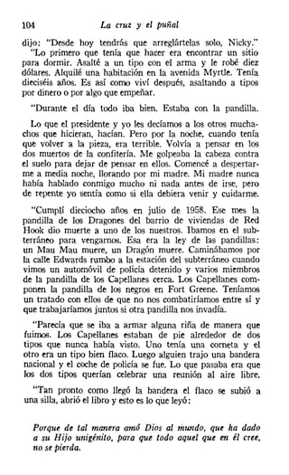 104                La cruz   y el puñal

dijo: "Desde hoy tendrás que arreglártelas solo, Nicky,"
  "Lo primero que tenía que hacer era encontrar un sitio
para dormir. Asalté a un tipo con el arma y le robé diez
dólares. Alquilé una habitación en la avenida Myrtle. Tenía
dieciséis años. Es así como viví después, asaltando a tipos
por dinero o por algo que empeñar.
  "Durante el día todo iba bien. Estaba con la pandilla.
   Lo que el presidente y yo les decíamos a los otros mucha-
chos que hicieran, hacían. Pero por la noche, cuando tenía
que volver a la pieza, era terrible. Volvía a pensar en los
dos muertos de la confitería. Me golpeaba la cabeza contra
el suelo para dejar de pensar en ellos. Comencé a despertar-
me a media noche, llorando por mi madre. Mi madre nunca
había hablado conmigo mucho ni nada antes de irse, pero
de repente yo sentía como si ella debiera venir y cuidarme.
   "Cumplí dieciocho años en julio de 1958. Ese mes la
pandilla de los Dragones del barrio de viviendas de Red
Hook dio muerte a uno de los nuestros. Ibamos en el sub-
terráneo para vengarnos. Esa era la ley de las pandillas:
un Mau Mau muere, un Dragón muere. Caminábamos por
la calle Edwards rumbo a la estación del subterráneo cuando
vimos un automóvil de policía detenido y varios miembros
de la pandilla de los Capellanes cerca. Los Capellanes com-
ponen la pandilla de los negros en Fort Greene, Teníamos
un tratado con ellos de que no nos combatiríamos entre sí y
que trabajaríamos juntos si otra pandilla nos invadía.
   "Parecía que se iba a armar alguna riña de manera que
fuimos. Los Capellanes estaban de pie alrededor de dos
tipos que nunca había visto. Uno tenía una corneta y el
otro era un tipo bien flaco. Luego alguien trajo una bandera
nacional y el coche de policía se fue. Lo que pasaba era que
los dos tipos querían celebrar una reunión al aire libre.
  "Tan pronto como llegó la bandera el flaco se subió a
una silla, abrió el libro y esto es lo que leyó:

  Porque de tal manera amó Dios al mundo, que ha dado
  a su Hijo unigénito, para que todo aquel que en él cree,
  no se pierda.
 