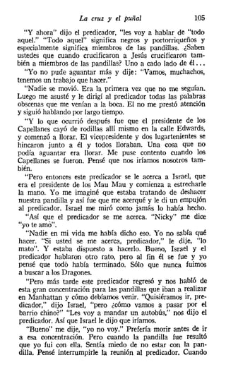La cruz y el puñal                   105
   "Y ahora" dijo el predicador, "les voy a hablar de "todo
aquel." "Todo aquel" significa negros y portorriqueños y
especialmente significa miembros de las pandillas. ¿Saben
ustedes que cuando crucificaron a Jesús crucificaron tam-
bién a miembros de las pandillas? Uno a cado lado de él ...
   "Yo no pude aguantar más y dije: "Vamos, muchachos,
tenemos un trabajo que hacer."
   "Nadie se movió. Era la primera vez que no me seguían.
Luego me asusté y le dirigí al predicador todas las palabras
obscenas que me venían a la boca. El no me prestó atención
y siguió hablando por largo tiempo.
   "Y lo que ocurrió después fue que el presidente de los
Capellanes cayó de rodillas allí mismo en la calle Edwards,
y comenzó a llorar. El vicepresidente y dos lugartenientes se
hincaron junto a él y todos lloraban. Una cosa que no
podía aguantar era llorar. Me puse contento cuando los
Capellanes se fueron. Pensé que nos iríamos nosotros tam-
bién.
   "Pero entonces este predicador se le acerca a Israel, que
era el presidente de los Mau Mau y comienza a estrecharle
la mano. Yo me imaginé que estaba tratando de deshacer
nuestra pandilla y así fue que me acerqué y le di un empujón
al predicador. Israel me miró como jamás lo había hecho.
   "Así que el predicador Se me acerca. "Nicky" me dice
"yo te amo".
   "Nadie en mi vida me había dicho eso. Yo no sabía qué
hacer. "Si usted se me acerca, predicador," le dije, "lo
mato". Y estaba dispuesto a hacerlo. Bueno, Israel y el
predicador hablaron otro rato, pero al fin él se fue y yo
pensé que todó había terminado. Sólo que nunca fuimos
a buscar a los Dragones.
   "Pero más tarde este predicador regresó y nos habló de
esta gran concentración para las pandillas que iban a realizar
en Manhattan y cómo debíamos venir. "Quisiéramos ir, pre-
dicador," dijo Israel, "pero ¿cómo vamos a pasar por el
 barrio chino?" "Les voy a mandar un autobús," nos dijo el
 predicador. Así que Israel le dijo que iríamos.
    "Bueno" me dije, "yo no voy." Prefería morir antes de ir
 a esa concentración. Pero cuando la pandilla fue resultó
 que yo fui con ella. Sentía miedo de no estar con la pan-
dilla. Pensé interrumpirle la reunión al predicador. Cuando
 