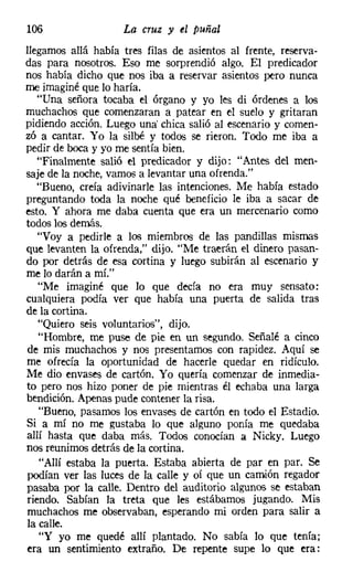 106                 La cruz y el puñal
llegamos allá había tres filas de asientos al frente, reserva-
das para nosotros. Eso me sorprendió algo. El predicador
nos había dicho que nos iba a reservar asientos pero nunca
me imaginé que lo haría.
   "Una señora tocaba el órgano y yo les di órdenes a los
muchachos que comenzaran a patear en el suelo y gritaran
pidiendo acción. Luego una' chica salió al escenario y comen-
zó a cantar. Yo la silbé y todos se rieron. Todo me iba a
pedir de boca y yo me sentía bien.
   "Finalmente salió el predicador y dijo: "Antes del men-
saje de la noche, vamos a levantar una ofrenda."
   "Bueno, creía adivinarle las intenciones. Me había estado
preguntando toda la noche qué beneficio le iba a sacar de
esto. Y ahora me daba cuenta que era un mercenario como
todos los demás.
    "Voy a pedirle a los miembros de las pandillas mismas
que levanten la ofrenda," dijo. "Me traerán el dinero pasan-
do por detrás de esa cortina y luego subirán al escenario y
me lo darán a mí."
    "Me imaginé que lo que decía no era muy sensato:
cualquiera podía ver que había una puerta de salida tras
de la cortina.
    "Quiero seis voluntarios", dijo.
    "Hombre, me puso de pie en un segundo. Señalé a cinco
de mis muchachos y nos presentamos con rapidez. Aquí se
me ofrecía la oportunidad de hacerle quedar en ridículo.
Me dio envases de cartón. Yo quería comenzar de inmedia-
to pero nos hizo poner de pie mientras él echaba una larga
bendición. Apenas pude contener la risa.
    "Bueno, pasamos los envases de cartón en todo el Estadio.
Si a mí no me gustaba lo que alguno ponía me quedaba
allí hasta que daba más. Todos conocían a Nicky, Luego
nos reunimos detrás de la cortina.
    "Allí estaba la puerta. Estaba abierta de par en par. Se
podían ver las luces de la calle y oí que un camión regador
pasaba por la calle. Dentro del auditorio algunos se estaban
 riendo. Sabían la treta que les estábamos jugando. Mis
 muchachos me observaban, esperando mi orden para salir a
la calle.
    "Y yo me quedé allí plantado. No sabía lo que tenía;
era un sentimiento extraño. De repente supe 10 que era:
 