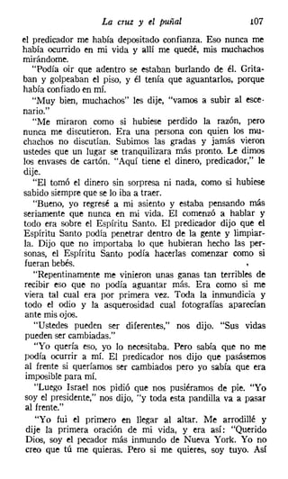 La   ClUZ   y el puñal               107
el predicador me había depositado confianza. Eso nunca me
había ocurrido en mi vida y allí me quedé, mis muchachos
mirándome.
   "Podía oir que adentro se estaban burlando de él. Grita-
ban y golpeaban el piso, y él tenía que aguantarlos, porque
había confiado en mí.
   "Muy bien, muchachos" les dije, "vamos a subir al esce-
nario."
   "Me miraron como si hubiese perdido la razón, pero
nunca me discutieron. Era una persona con quien los mu-
chachos no discutían. Subimos las gradas y jamás vieron
ustedes que un lugar se tranquilizara más pronto. Le dimos
los envases de cartón. "Aquí tiene el dinero, predicador," le
dije.
   "El tomó el dinero sin sorpresa ni nada, como si hubiese
sabido siempre que se lo iba a traer.
   "Bueno, yo regresé a mi asiento y estaba pensando más
seriamente que nunca en mi vida. El comenzó a hablar y
todo era sobre el Espíritu Santo. El predicador dijo que el
Espíritu Santo podía penetrar dentro de la gente y limpiar-
la. Dijo que no importaba lo que hubieran hecho las per-
sonas, el Espíritu Santo podía hacerlas comenzar como si
fueran bebés.
   "Repentinamente me vinieron unas ganas tan terribles de
recibir eso que no podía aguantar más. Era como si me
viera tal cual era por primera vez. Toda la inmundicia y
todo el odio y la asquerosidad cual fotografías aparecían
ante mis ojos.
    "Ustedes pueden ser diferentes," nos dijo. "Sus vidas
 pueden ser cambiadas."
    "Yo quería eso, yo lo necesitaba. Pero sabía que no me
podía ocurrir a mí. El predicador nos dijo que pasásemos
al frente si queríamos ser cambiados pero yo sabía que era
 imposible para mí.
    "Luego Israel nos pidió que nos pusiéramos de pie. "Yo
soy el presidente," nos dijo, "y toda esta pandilla va a pasar
 al frente."
    "Yo fui el primero en llegar al altar. Me arrodillé y
 dije la primera oración de mi vida, y era así: "Querido
 Dios, soy el pecador más inmundo de Nueva York. Yo no
 creo que tú me quieras. Pero si me quieres, soy tuyo. Así
 