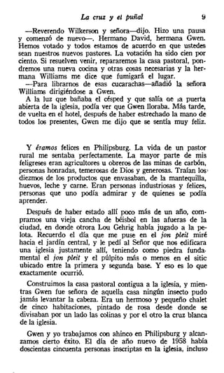 La cruz y el puñal                      9
  -Reverendo Wilkerson y señora-dijo. Hizo una pausa
y comenzó de nuevo-. Hermano David, hermana Gwen.
Hemos votado y todos estamos de acuerdo en que ustedes
sean nuestros nuevos pastores, La votación ha sido cien por
ciento. Si resuelven venir, repararemos la casa pastoral, pon-
dremos una nueva cocina y otras cosas necesarias y la her-
mana Williams me dice que fumigará el lugar.
  -Para librarnos de esas cucarachas-añadió la señora
Williams dirigiéndose a Gwen.
   A la luz que bañaba el césped y que salía ce la puerta
abierta de la iglesia, podía ver que Gwen lloraba. Más tarde,
de vuelta en el hotel, después de haber estrechado la mano de
todos los presentes, Gwen me dijo que se sentía muy feliz.


   y éramos felices en Philipsburg. La vida de un pastor
rural me sentaba perfectamente. La mayor parte de mis
feligreses eran agricultores u obreros de las minas de carbón,
personas honradas, temerosas de Dios y generosas. Traían los     I

diezmos de los productos que envasaban, de la mantequilla,
huevos, leche y carne. Eran personas industriosas y felices,
personas que uno podía admirar y de quienes se podía
aprender.
   Después de haber estado allí poco más de un año, com-
pramos una vieja cancha de béisbol en las afueras de la
ciudad, en donde otrora Lou Gehrig había jugado a la pe-
lota. Recuerdo el día que me puse en el jon pleit miré
hacia el jardín central, y le pedí al Señor que nos edificara
una iglesia justamente allí, teniendo como piedra funda-
mental el jon plei: y el púlpito más o menos en el sitie
ubicado entre la primera y segunda base. Y eso es lo que
exactamente ocurrió.
   Construimos la casa pastoral contigua a la iglesia, y mien-
tras Gwen fue señora de aquella casa ningún insecto pudo
jamás levantar la cabeza. Era un hermoso y pequeño chalet
de cinco habitaciones, pintado de rosa desde donde se
divisaban por un lado las colinas y por el otro la cruz blanca
de la iglesia.
  Gwen y yo trabajamos con ahinco en Philipsburg y alcan-
zamos cierto éxito. El día de año nuevo de 1958 había
doscientas cincuenta personas inscriptas en la iglesia, incluso
 