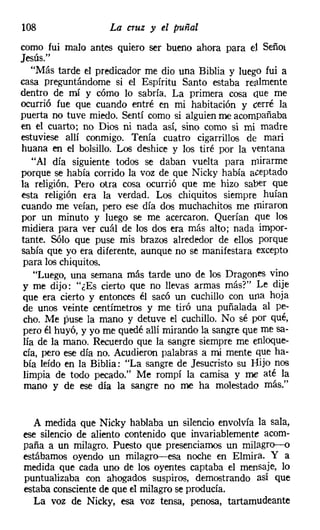 108                 La cruz y el puñal
como fui malo antes quiero ser bueno ahora para el Señor
Jesús."
   "Más tarde el predicador me dio una Biblia y luego fui a
casa preguntándome si el Espíritu Santo estaba re¡llmente
dentro de mí y cómo lo sabría. La primera cosa cue me
ocurrió fue que cuando entré en mi habitación y cerré la
puerta no tuve miedo. Sentí como si alguien me acompañaba
en el cuarto; no Dios ni nada así, sino como si mi madre
estuviese allí conmigo. Tenía cuatro cigarrillos de mari
huana en el bolsillo. Los deshice y los tiré por la ventana
    "Al día siguiente todos se daban vuelta para mirarme
porque se había corrido la voz de que Nicky había aceptado
la religión. Pero otra cosa ocurrió que me hizo saber que
esta religión era la verdad. Los chiquitos siempre huían
cuando me veían, pero ese día dos muchachitos me miraron
por un minuto y luego se me acercaron. Querían que los
midiera para ver cuál de los dos era más alto; nada impor-
tante. Sólo que puse mis brazos alrededor de ellos porque
sabía que yo era diferente, aunque no se manifestara excepto
 para los chiquitos.
    "Luego, una semana más tarde uno de los Dragones vino
 y me dijo: "¿Es cierto que no llevas armas más?" Le dije
 que era cierto y entonces él sacó un cuchillo con una hoja
 de unos veinte centímetros y me tiró una puñalada al pe-
 cho. Me puse la mano y detuve el cuchillo. No sé por qué,
 pero él huyó, y yo me quedé allí mirando la sangre que me sa-
 lía de la mano. Recuerdo que la sangre siempre me enloque-
 cía, pero ese día no. Acudieron palabras a mi mente que ha-
 bía leído en la Biblia: "La sangre de Jesucristo su Bijo nos
 limpia de todo pecado." Me rompí la camisa y me até la
 mano y de ese día la sangre no me ha molestado más."


  A medida que Nicky hablaba un silencio envolvía la sala,
ese silencio de aliento contenido que invariablemente acom-
paña a un milagro. Puesto que presenciamos un milagro-o
estábamos oyendo un milagro-esa noche en Elmira. Y a
medida que cada uno de los oyentes captaba el mensaje, lo
puntualizaba con ahogados suspiros, demostrando así que
estaba conscientede que el milagro se producía.
   La voz de Nicky, esa voz tensa, penosa, tartamudeante
 