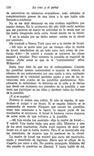 110                 La cruz y el puñal
de convertirse en ministros evangélicos: todo señalaba el
completamíento gozoso de una tarea a la que había sido
llamado a colaborar.
   No se me dejó descansar en este erróneo equilibrio por
mucho tiempo. En la primavera del año 1959 recibí noticias
que me pusieron de nuevo en actividad en la senda que yo
me había imaginado sería corta. Israel estaba en la cárcel.
   y no lo estaba por un delito menor: estaba en la cárcel
por asesinato.
   Me trasladé a Nueva York para ver a la madre de Israel.
   -Mi hijo se portó bien por un tiempo-dijo la madre
de Israel, meciéndose de un lado para otro presa de pro-
fundo dolor-o Se asentó y cuando se iniciaron las clases
empezó a estudiar. Pero entonces la pandilla se organizó de
nuevo. ¿Sabe usted lo que es el "reclutamiento" señor
Wilkerson?
   Sabía muy bien lo. que era el reclutamiento. Cuando
las pandillas apenas comenzaban o cuando se reducía el
número de sus componentes por una razón u otra, cualquier
muchacho de la vecindad quedaba sujeto a una de las in-
venciones más crueles de las pandillas pendencieras. Sim-
plemente lo reclutaban: lo detenían en la calle y le decían
que desde ese momento era miembro de la pandilla y que
tenía que participar en las riñas y obedecer todas las órdenes
de la pandilla.
   ¿Y si se negaba?
   Primero le daban una paliza. Si aún se negaba, le que-
braban el pulgar o un brazo. Si se negaba todavía se le
amenazaba de muerte. Ninguno que conoce las pandillas
toma esas amenazas a la ligera; la mayor parte de los
muchachos se incorpora. A Israel le hicieron varios disparos
de arma antes de que volviera a la pandilla.
   -Mi hijo estaba tan asustado-dijo la madre de Israel-.
Y volvió. Una noche hubo una gran riña. Mataron a uno
de los otros muchachos. Nadie trató siquiera de decir que
Israel era el que lo había muertO~Rero él se encontraba con
los matadores, de manera que lo metieron en la cárcel.
   La madre de Israel me mostró na carta del muchacho,
ajada y manchada de lágrimas. ecía que se afligía de la
tragedia por amor a ella. No parecía amargado. Hablaba del
día cuando lo pondrían en libertad. Y hasta habló de mí,
 